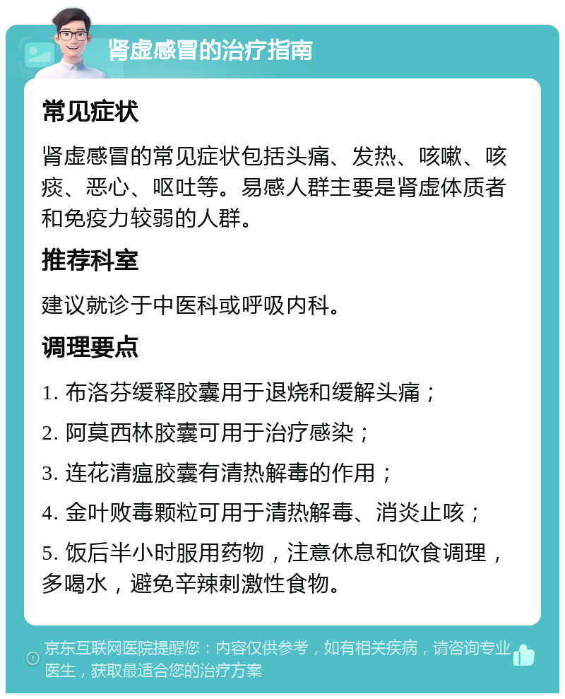 肾虚感冒的治疗指南 常见症状 肾虚感冒的常见症状包括头痛、发热、咳嗽、咳痰、恶心、呕吐等。易感人群主要是肾虚体质者和免疫力较弱的人群。 推荐科室 建议就诊于中医科或呼吸内科。 调理要点 1. 布洛芬缓释胶囊用于退烧和缓解头痛； 2. 阿莫西林胶囊可用于治疗感染； 3. 连花清瘟胶囊有清热解毒的作用； 4. 金叶败毒颗粒可用于清热解毒、消炎止咳； 5. 饭后半小时服用药物，注意休息和饮食调理，多喝水，避免辛辣刺激性食物。