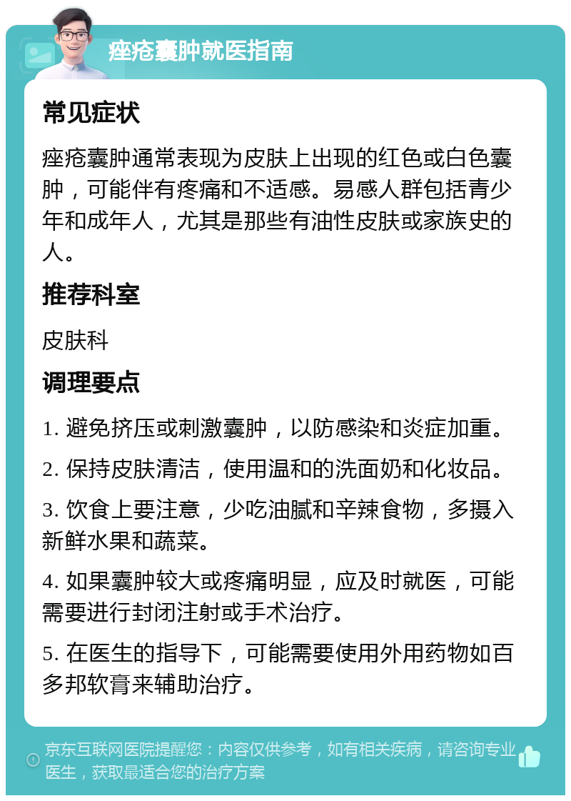 痤疮囊肿就医指南 常见症状 痤疮囊肿通常表现为皮肤上出现的红色或白色囊肿，可能伴有疼痛和不适感。易感人群包括青少年和成年人，尤其是那些有油性皮肤或家族史的人。 推荐科室 皮肤科 调理要点 1. 避免挤压或刺激囊肿，以防感染和炎症加重。 2. 保持皮肤清洁，使用温和的洗面奶和化妆品。 3. 饮食上要注意，少吃油腻和辛辣食物，多摄入新鲜水果和蔬菜。 4. 如果囊肿较大或疼痛明显，应及时就医，可能需要进行封闭注射或手术治疗。 5. 在医生的指导下，可能需要使用外用药物如百多邦软膏来辅助治疗。