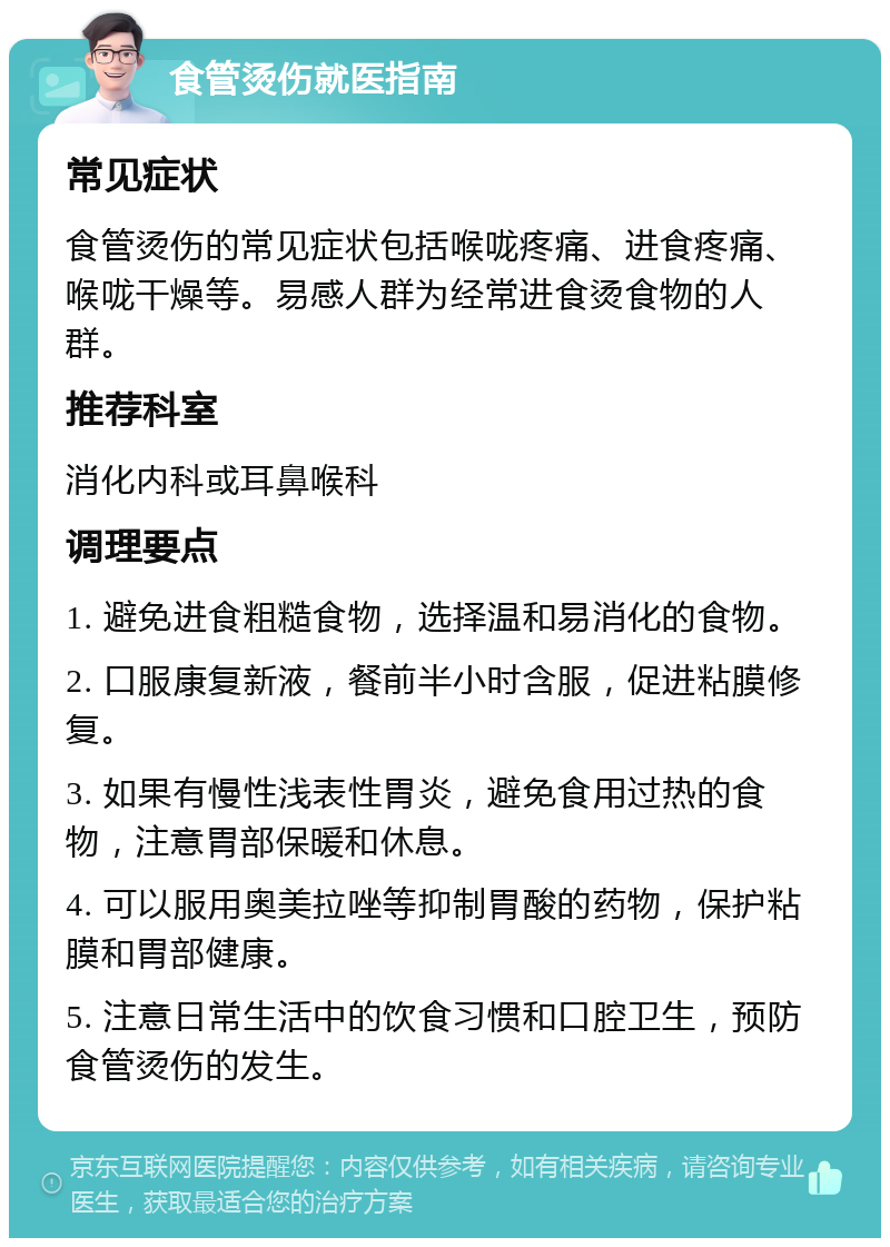 食管烫伤就医指南 常见症状 食管烫伤的常见症状包括喉咙疼痛、进食疼痛、喉咙干燥等。易感人群为经常进食烫食物的人群。 推荐科室 消化内科或耳鼻喉科 调理要点 1. 避免进食粗糙食物，选择温和易消化的食物。 2. 口服康复新液，餐前半小时含服，促进粘膜修复。 3. 如果有慢性浅表性胃炎，避免食用过热的食物，注意胃部保暖和休息。 4. 可以服用奥美拉唑等抑制胃酸的药物，保护粘膜和胃部健康。 5. 注意日常生活中的饮食习惯和口腔卫生，预防食管烫伤的发生。