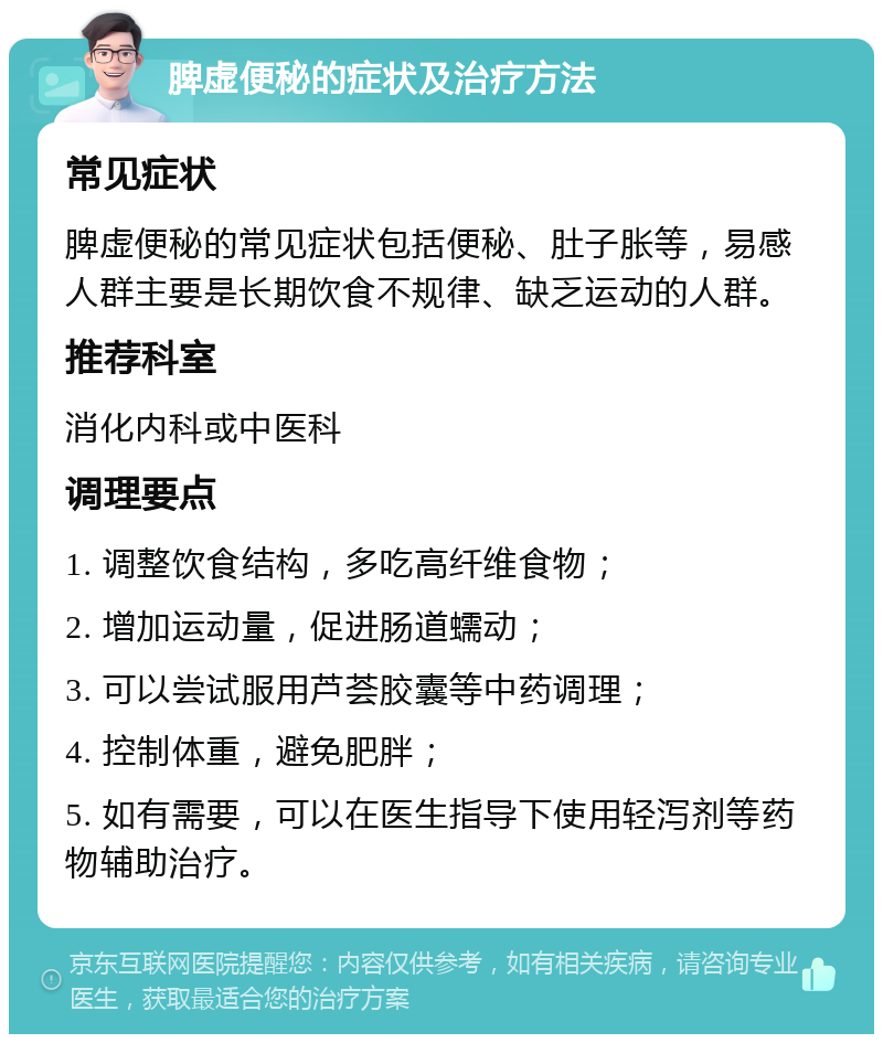 脾虚便秘的症状及治疗方法 常见症状 脾虚便秘的常见症状包括便秘、肚子胀等，易感人群主要是长期饮食不规律、缺乏运动的人群。 推荐科室 消化内科或中医科 调理要点 1. 调整饮食结构，多吃高纤维食物； 2. 增加运动量，促进肠道蠕动； 3. 可以尝试服用芦荟胶囊等中药调理； 4. 控制体重，避免肥胖； 5. 如有需要，可以在医生指导下使用轻泻剂等药物辅助治疗。