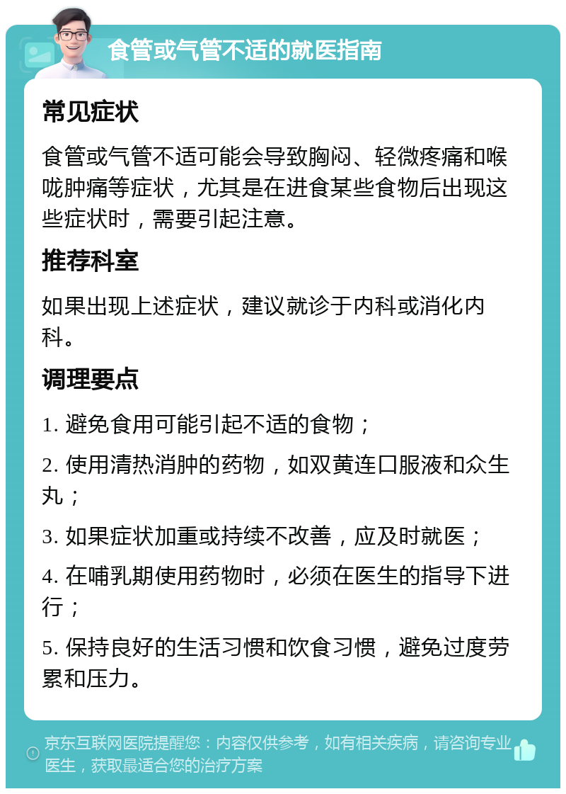 食管或气管不适的就医指南 常见症状 食管或气管不适可能会导致胸闷、轻微疼痛和喉咙肿痛等症状，尤其是在进食某些食物后出现这些症状时，需要引起注意。 推荐科室 如果出现上述症状，建议就诊于内科或消化内科。 调理要点 1. 避免食用可能引起不适的食物； 2. 使用清热消肿的药物，如双黄连口服液和众生丸； 3. 如果症状加重或持续不改善，应及时就医； 4. 在哺乳期使用药物时，必须在医生的指导下进行； 5. 保持良好的生活习惯和饮食习惯，避免过度劳累和压力。