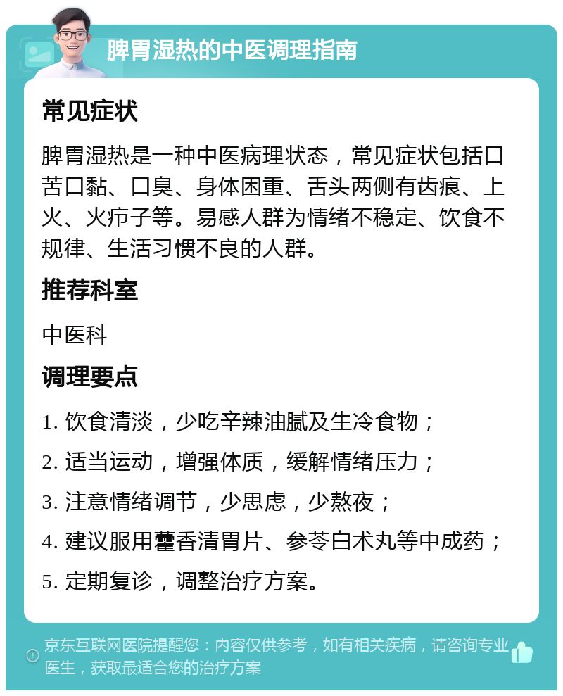 脾胃湿热的中医调理指南 常见症状 脾胃湿热是一种中医病理状态，常见症状包括口苦口黏、口臭、身体困重、舌头两侧有齿痕、上火、火疖子等。易感人群为情绪不稳定、饮食不规律、生活习惯不良的人群。 推荐科室 中医科 调理要点 1. 饮食清淡，少吃辛辣油腻及生冷食物； 2. 适当运动，增强体质，缓解情绪压力； 3. 注意情绪调节，少思虑，少熬夜； 4. 建议服用藿香清胃片、参苓白术丸等中成药； 5. 定期复诊，调整治疗方案。