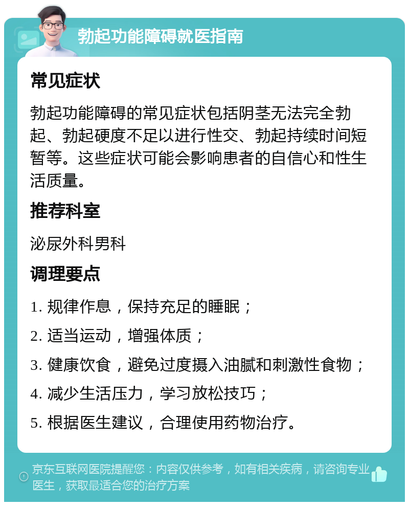 勃起功能障碍就医指南 常见症状 勃起功能障碍的常见症状包括阴茎无法完全勃起、勃起硬度不足以进行性交、勃起持续时间短暂等。这些症状可能会影响患者的自信心和性生活质量。 推荐科室 泌尿外科男科 调理要点 1. 规律作息，保持充足的睡眠； 2. 适当运动，增强体质； 3. 健康饮食，避免过度摄入油腻和刺激性食物； 4. 减少生活压力，学习放松技巧； 5. 根据医生建议，合理使用药物治疗。