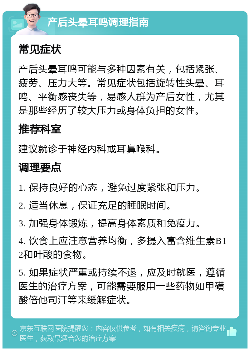 产后头晕耳鸣调理指南 常见症状 产后头晕耳鸣可能与多种因素有关，包括紧张、疲劳、压力大等。常见症状包括旋转性头晕、耳鸣、平衡感丧失等，易感人群为产后女性，尤其是那些经历了较大压力或身体负担的女性。 推荐科室 建议就诊于神经内科或耳鼻喉科。 调理要点 1. 保持良好的心态，避免过度紧张和压力。 2. 适当休息，保证充足的睡眠时间。 3. 加强身体锻炼，提高身体素质和免疫力。 4. 饮食上应注意营养均衡，多摄入富含维生素B12和叶酸的食物。 5. 如果症状严重或持续不退，应及时就医，遵循医生的治疗方案，可能需要服用一些药物如甲磺酸倍他司汀等来缓解症状。