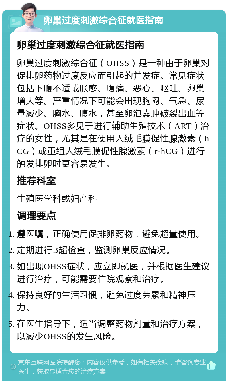 卵巢过度刺激综合征就医指南 卵巢过度刺激综合征就医指南 卵巢过度刺激综合征（OHSS）是一种由于卵巢对促排卵药物过度反应而引起的并发症。常见症状包括下腹不适或胀感、腹痛、恶心、呕吐、卵巢增大等。严重情况下可能会出现胸闷、气急、尿量减少、胸水、腹水，甚至卵泡囊肿破裂出血等症状。OHSS多见于进行辅助生殖技术（ART）治疗的女性，尤其是在使用人绒毛膜促性腺激素（hCG）或重组人绒毛膜促性腺激素（r-hCG）进行触发排卵时更容易发生。 推荐科室 生殖医学科或妇产科 调理要点 遵医嘱，正确使用促排卵药物，避免超量使用。 定期进行B超检查，监测卵巢反应情况。 如出现OHSS症状，应立即就医，并根据医生建议进行治疗，可能需要住院观察和治疗。 保持良好的生活习惯，避免过度劳累和精神压力。 在医生指导下，适当调整药物剂量和治疗方案，以减少OHSS的发生风险。