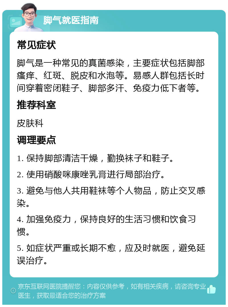 脚气就医指南 常见症状 脚气是一种常见的真菌感染，主要症状包括脚部瘙痒、红斑、脱皮和水泡等。易感人群包括长时间穿着密闭鞋子、脚部多汗、免疫力低下者等。 推荐科室 皮肤科 调理要点 1. 保持脚部清洁干燥，勤换袜子和鞋子。 2. 使用硝酸咪康唑乳膏进行局部治疗。 3. 避免与他人共用鞋袜等个人物品，防止交叉感染。 4. 加强免疫力，保持良好的生活习惯和饮食习惯。 5. 如症状严重或长期不愈，应及时就医，避免延误治疗。