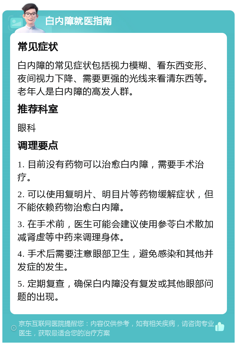 白内障就医指南 常见症状 白内障的常见症状包括视力模糊、看东西变形、夜间视力下降、需要更强的光线来看清东西等。老年人是白内障的高发人群。 推荐科室 眼科 调理要点 1. 目前没有药物可以治愈白内障，需要手术治疗。 2. 可以使用复明片、明目片等药物缓解症状，但不能依赖药物治愈白内障。 3. 在手术前，医生可能会建议使用参苓白术散加减肾虚等中药来调理身体。 4. 手术后需要注意眼部卫生，避免感染和其他并发症的发生。 5. 定期复查，确保白内障没有复发或其他眼部问题的出现。