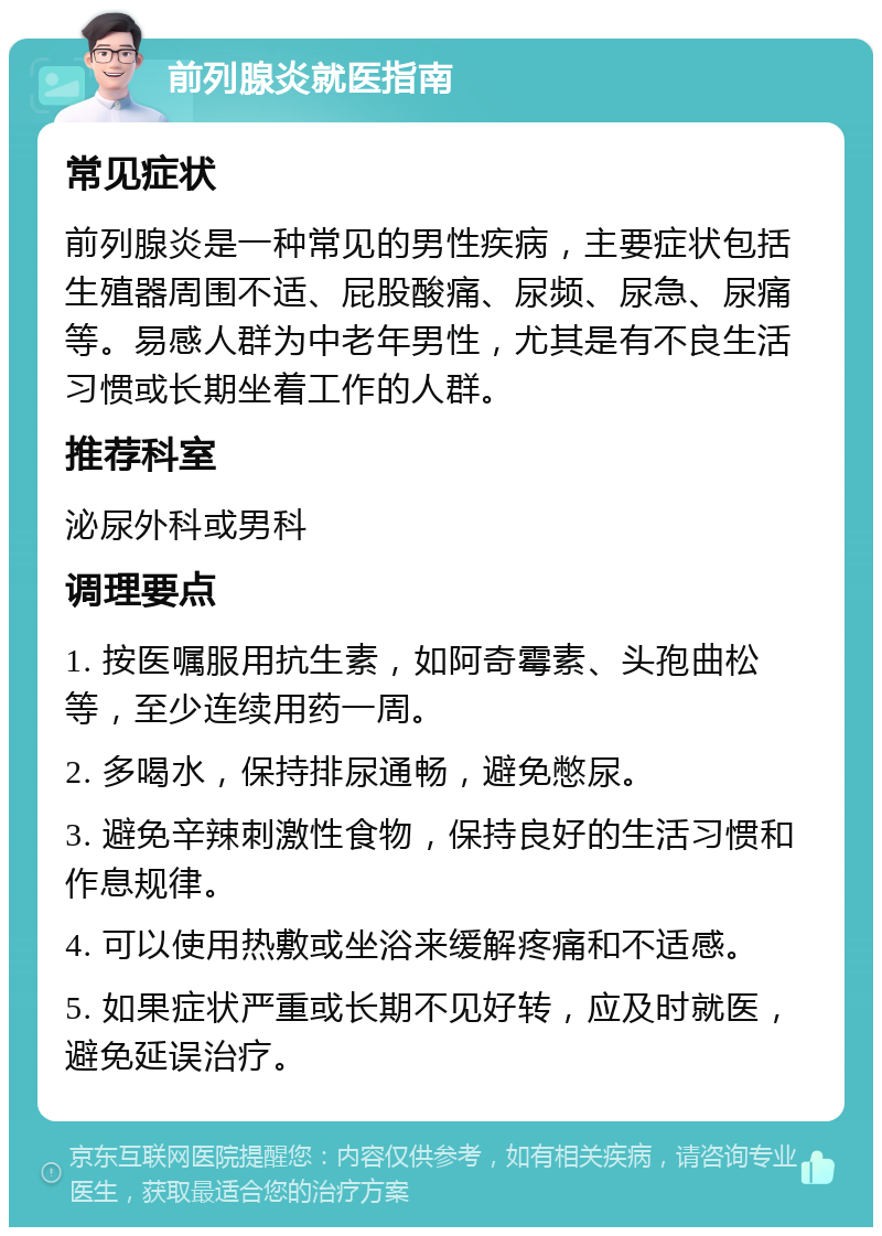 前列腺炎就医指南 常见症状 前列腺炎是一种常见的男性疾病，主要症状包括生殖器周围不适、屁股酸痛、尿频、尿急、尿痛等。易感人群为中老年男性，尤其是有不良生活习惯或长期坐着工作的人群。 推荐科室 泌尿外科或男科 调理要点 1. 按医嘱服用抗生素，如阿奇霉素、头孢曲松等，至少连续用药一周。 2. 多喝水，保持排尿通畅，避免憋尿。 3. 避免辛辣刺激性食物，保持良好的生活习惯和作息规律。 4. 可以使用热敷或坐浴来缓解疼痛和不适感。 5. 如果症状严重或长期不见好转，应及时就医，避免延误治疗。