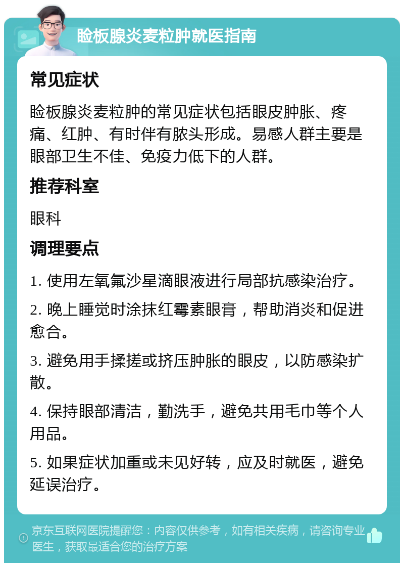 睑板腺炎麦粒肿就医指南 常见症状 睑板腺炎麦粒肿的常见症状包括眼皮肿胀、疼痛、红肿、有时伴有脓头形成。易感人群主要是眼部卫生不佳、免疫力低下的人群。 推荐科室 眼科 调理要点 1. 使用左氧氟沙星滴眼液进行局部抗感染治疗。 2. 晚上睡觉时涂抹红霉素眼膏，帮助消炎和促进愈合。 3. 避免用手揉搓或挤压肿胀的眼皮，以防感染扩散。 4. 保持眼部清洁，勤洗手，避免共用毛巾等个人用品。 5. 如果症状加重或未见好转，应及时就医，避免延误治疗。