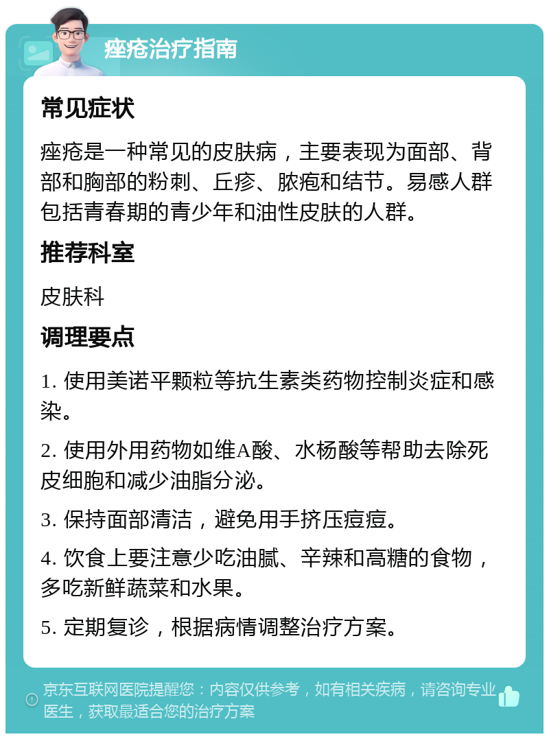 痤疮治疗指南 常见症状 痤疮是一种常见的皮肤病，主要表现为面部、背部和胸部的粉刺、丘疹、脓疱和结节。易感人群包括青春期的青少年和油性皮肤的人群。 推荐科室 皮肤科 调理要点 1. 使用美诺平颗粒等抗生素类药物控制炎症和感染。 2. 使用外用药物如维A酸、水杨酸等帮助去除死皮细胞和减少油脂分泌。 3. 保持面部清洁，避免用手挤压痘痘。 4. 饮食上要注意少吃油腻、辛辣和高糖的食物，多吃新鲜蔬菜和水果。 5. 定期复诊，根据病情调整治疗方案。