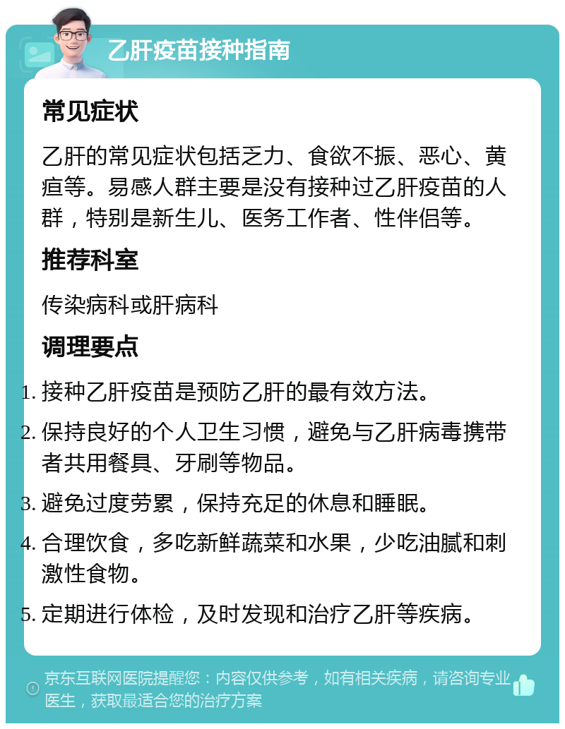 乙肝疫苗接种指南 常见症状 乙肝的常见症状包括乏力、食欲不振、恶心、黄疸等。易感人群主要是没有接种过乙肝疫苗的人群，特别是新生儿、医务工作者、性伴侣等。 推荐科室 传染病科或肝病科 调理要点 接种乙肝疫苗是预防乙肝的最有效方法。 保持良好的个人卫生习惯，避免与乙肝病毒携带者共用餐具、牙刷等物品。 避免过度劳累，保持充足的休息和睡眠。 合理饮食，多吃新鲜蔬菜和水果，少吃油腻和刺激性食物。 定期进行体检，及时发现和治疗乙肝等疾病。