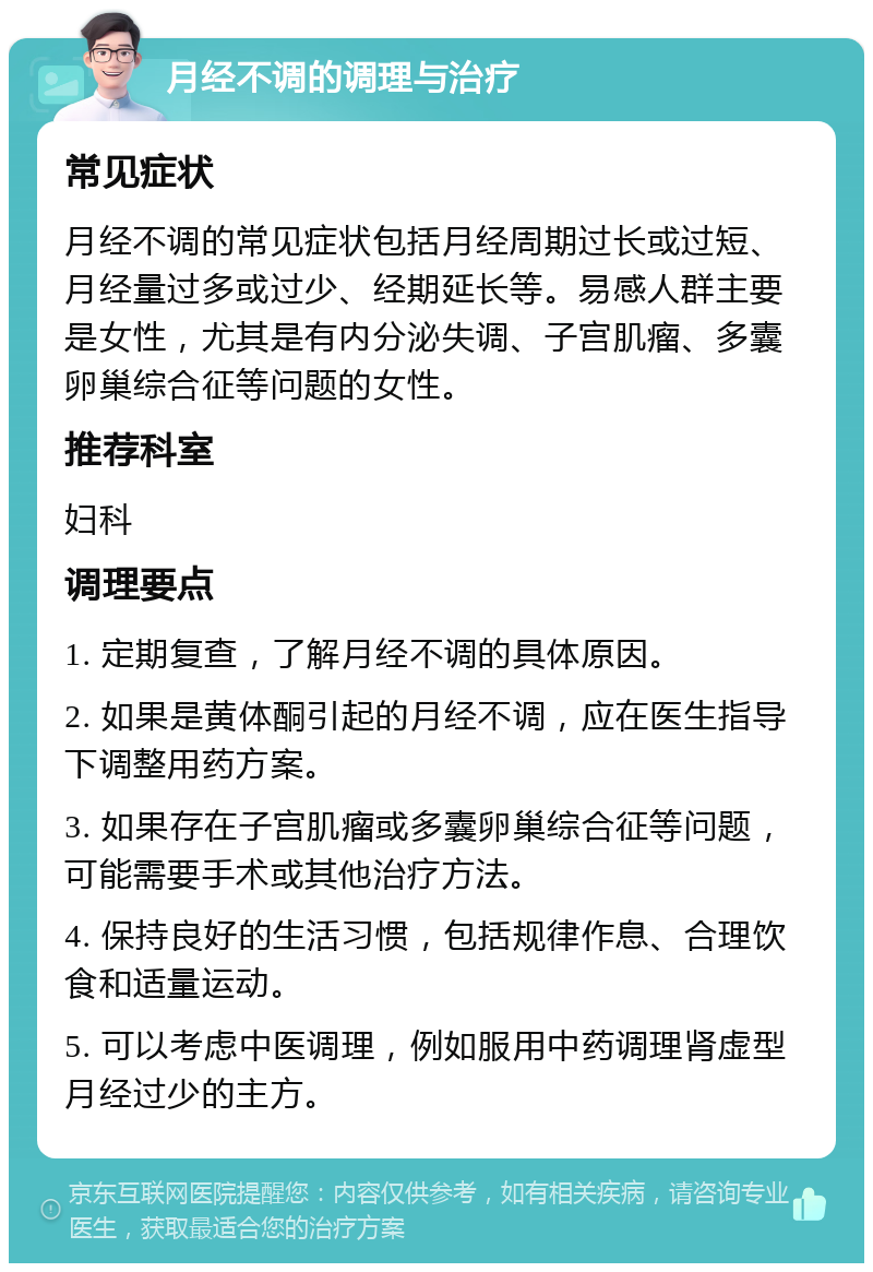 月经不调的调理与治疗 常见症状 月经不调的常见症状包括月经周期过长或过短、月经量过多或过少、经期延长等。易感人群主要是女性，尤其是有内分泌失调、子宫肌瘤、多囊卵巢综合征等问题的女性。 推荐科室 妇科 调理要点 1. 定期复查，了解月经不调的具体原因。 2. 如果是黄体酮引起的月经不调，应在医生指导下调整用药方案。 3. 如果存在子宫肌瘤或多囊卵巢综合征等问题，可能需要手术或其他治疗方法。 4. 保持良好的生活习惯，包括规律作息、合理饮食和适量运动。 5. 可以考虑中医调理，例如服用中药调理肾虚型月经过少的主方。