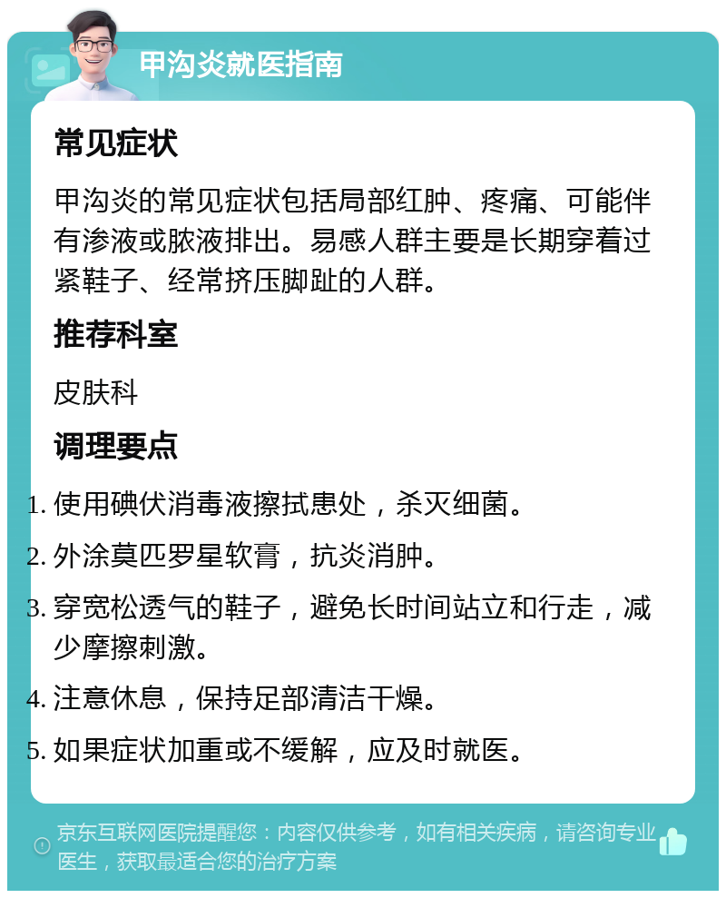 甲沟炎就医指南 常见症状 甲沟炎的常见症状包括局部红肿、疼痛、可能伴有渗液或脓液排出。易感人群主要是长期穿着过紧鞋子、经常挤压脚趾的人群。 推荐科室 皮肤科 调理要点 使用碘伏消毒液擦拭患处，杀灭细菌。 外涂莫匹罗星软膏，抗炎消肿。 穿宽松透气的鞋子，避免长时间站立和行走，减少摩擦刺激。 注意休息，保持足部清洁干燥。 如果症状加重或不缓解，应及时就医。