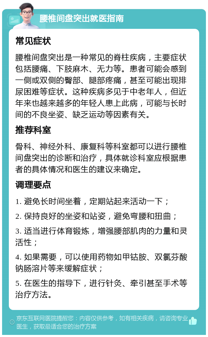 腰椎间盘突出就医指南 常见症状 腰椎间盘突出是一种常见的脊柱疾病，主要症状包括腰痛、下肢麻木、无力等。患者可能会感到一侧或双侧的臀部、腿部疼痛，甚至可能出现排尿困难等症状。这种疾病多见于中老年人，但近年来也越来越多的年轻人患上此病，可能与长时间的不良坐姿、缺乏运动等因素有关。 推荐科室 骨科、神经外科、康复科等科室都可以进行腰椎间盘突出的诊断和治疗，具体就诊科室应根据患者的具体情况和医生的建议来确定。 调理要点 1. 避免长时间坐着，定期站起来活动一下； 2. 保持良好的坐姿和站姿，避免弯腰和扭曲； 3. 适当进行体育锻炼，增强腰部肌肉的力量和灵活性； 4. 如果需要，可以使用药物如甲钴胺、双氯芬酸钠肠溶片等来缓解症状； 5. 在医生的指导下，进行针灸、牵引甚至手术等治疗方法。