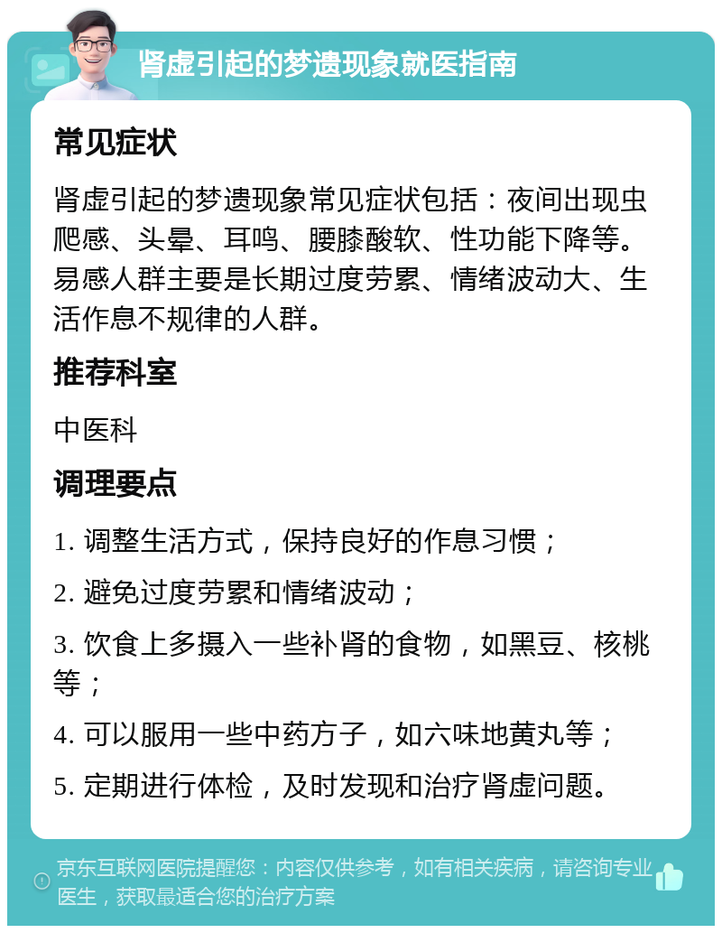 肾虚引起的梦遗现象就医指南 常见症状 肾虚引起的梦遗现象常见症状包括：夜间出现虫爬感、头晕、耳鸣、腰膝酸软、性功能下降等。易感人群主要是长期过度劳累、情绪波动大、生活作息不规律的人群。 推荐科室 中医科 调理要点 1. 调整生活方式，保持良好的作息习惯； 2. 避免过度劳累和情绪波动； 3. 饮食上多摄入一些补肾的食物，如黑豆、核桃等； 4. 可以服用一些中药方子，如六味地黄丸等； 5. 定期进行体检，及时发现和治疗肾虚问题。