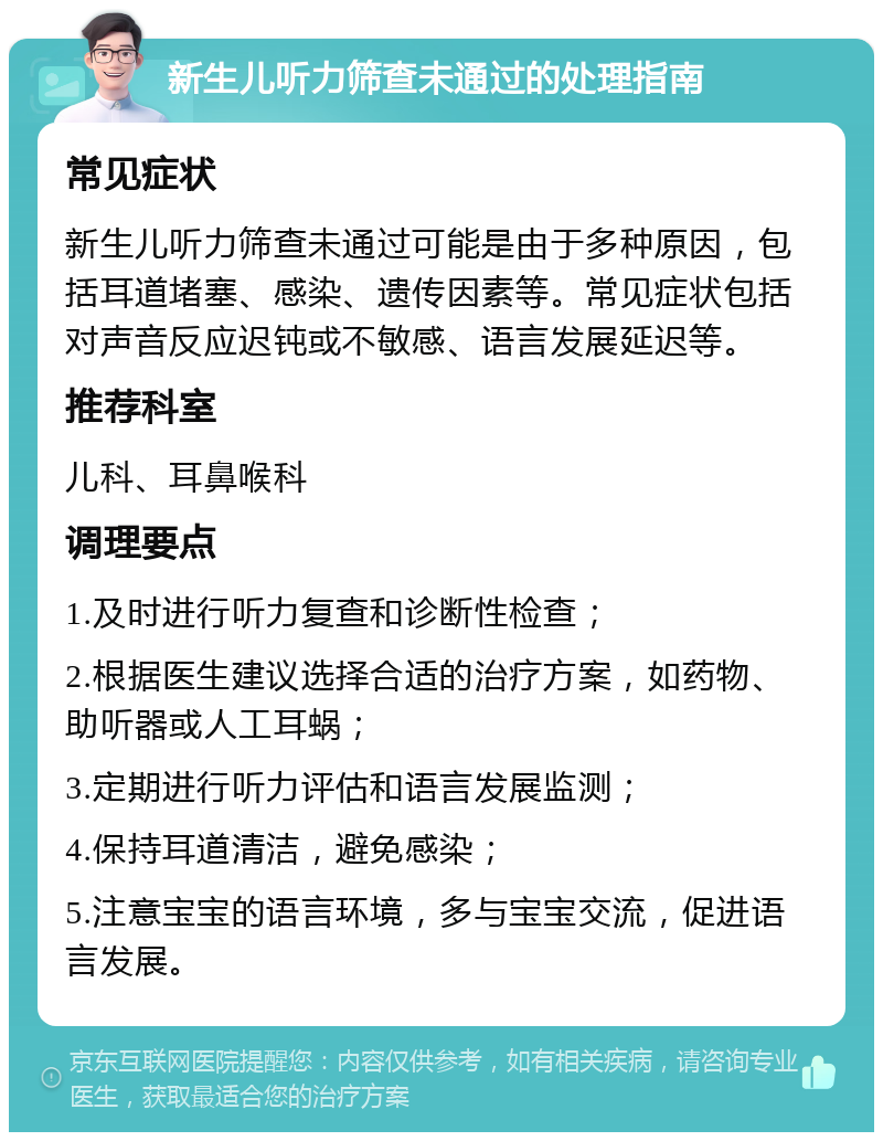 新生儿听力筛查未通过的处理指南 常见症状 新生儿听力筛查未通过可能是由于多种原因，包括耳道堵塞、感染、遗传因素等。常见症状包括对声音反应迟钝或不敏感、语言发展延迟等。 推荐科室 儿科、耳鼻喉科 调理要点 1.及时进行听力复查和诊断性检查； 2.根据医生建议选择合适的治疗方案，如药物、助听器或人工耳蜗； 3.定期进行听力评估和语言发展监测； 4.保持耳道清洁，避免感染； 5.注意宝宝的语言环境，多与宝宝交流，促进语言发展。