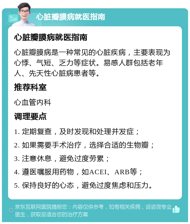 心脏瓣膜病就医指南 心脏瓣膜病就医指南 心脏瓣膜病是一种常见的心脏疾病，主要表现为心悸、气短、乏力等症状。易感人群包括老年人、先天性心脏病患者等。 推荐科室 心血管内科 调理要点 1. 定期复查，及时发现和处理并发症； 2. 如果需要手术治疗，选择合适的生物瓣； 3. 注意休息，避免过度劳累； 4. 遵医嘱服用药物，如ACEI、ARB等； 5. 保持良好的心态，避免过度焦虑和压力。