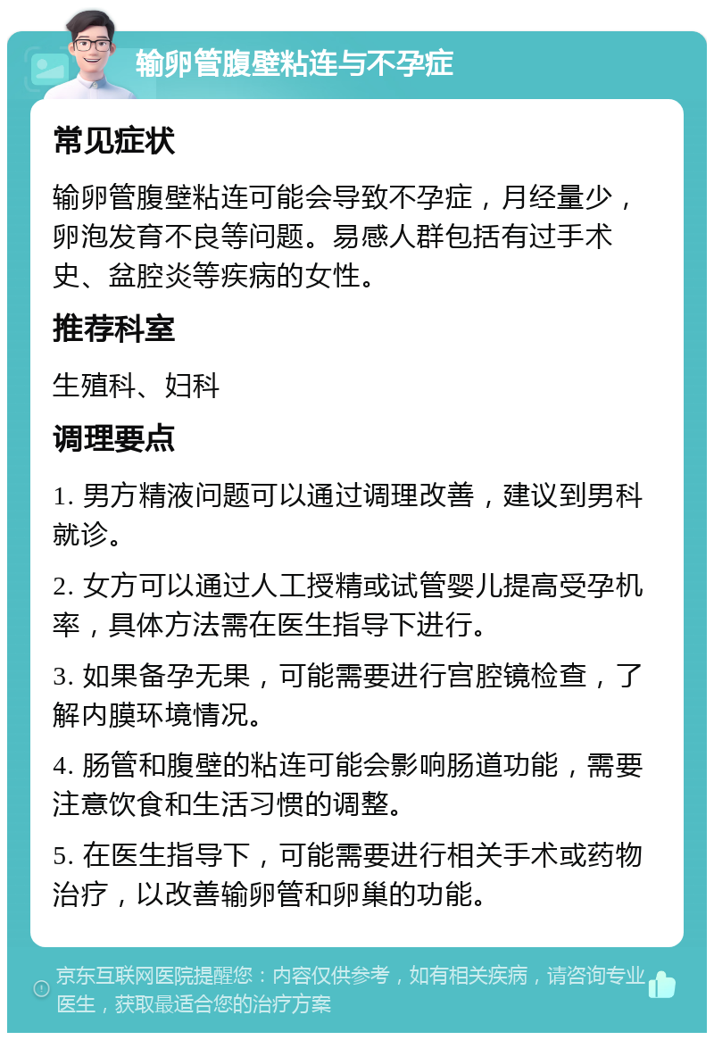 输卵管腹壁粘连与不孕症 常见症状 输卵管腹壁粘连可能会导致不孕症，月经量少，卵泡发育不良等问题。易感人群包括有过手术史、盆腔炎等疾病的女性。 推荐科室 生殖科、妇科 调理要点 1. 男方精液问题可以通过调理改善，建议到男科就诊。 2. 女方可以通过人工授精或试管婴儿提高受孕机率，具体方法需在医生指导下进行。 3. 如果备孕无果，可能需要进行宫腔镜检查，了解内膜环境情况。 4. 肠管和腹壁的粘连可能会影响肠道功能，需要注意饮食和生活习惯的调整。 5. 在医生指导下，可能需要进行相关手术或药物治疗，以改善输卵管和卵巢的功能。