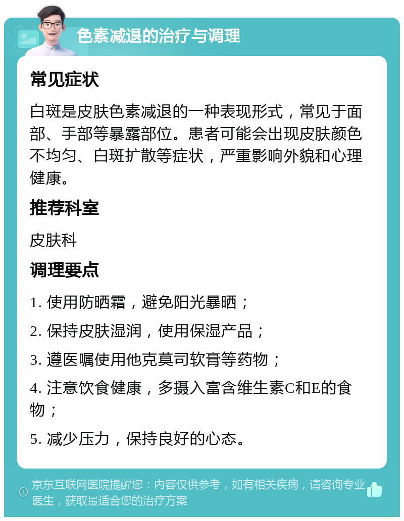 色素减退的治疗与调理 常见症状 白斑是皮肤色素减退的一种表现形式，常见于面部、手部等暴露部位。患者可能会出现皮肤颜色不均匀、白斑扩散等症状，严重影响外貌和心理健康。 推荐科室 皮肤科 调理要点 1. 使用防晒霜，避免阳光暴晒； 2. 保持皮肤湿润，使用保湿产品； 3. 遵医嘱使用他克莫司软膏等药物； 4. 注意饮食健康，多摄入富含维生素C和E的食物； 5. 减少压力，保持良好的心态。