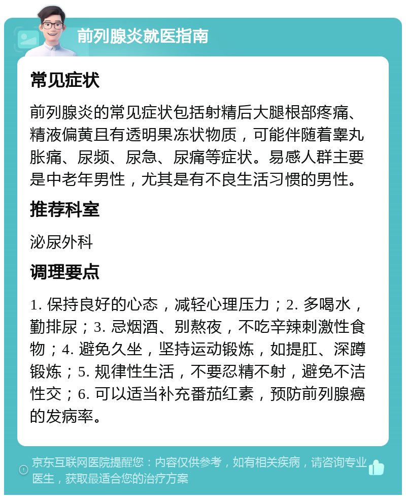 前列腺炎就医指南 常见症状 前列腺炎的常见症状包括射精后大腿根部疼痛、精液偏黄且有透明果冻状物质，可能伴随着睾丸胀痛、尿频、尿急、尿痛等症状。易感人群主要是中老年男性，尤其是有不良生活习惯的男性。 推荐科室 泌尿外科 调理要点 1. 保持良好的心态，减轻心理压力；2. 多喝水，勤排尿；3. 忌烟酒、别熬夜，不吃辛辣刺激性食物；4. 避免久坐，坚持运动锻炼，如提肛、深蹲锻炼；5. 规律性生活，不要忍精不射，避免不洁性交；6. 可以适当补充番茄红素，预防前列腺癌的发病率。