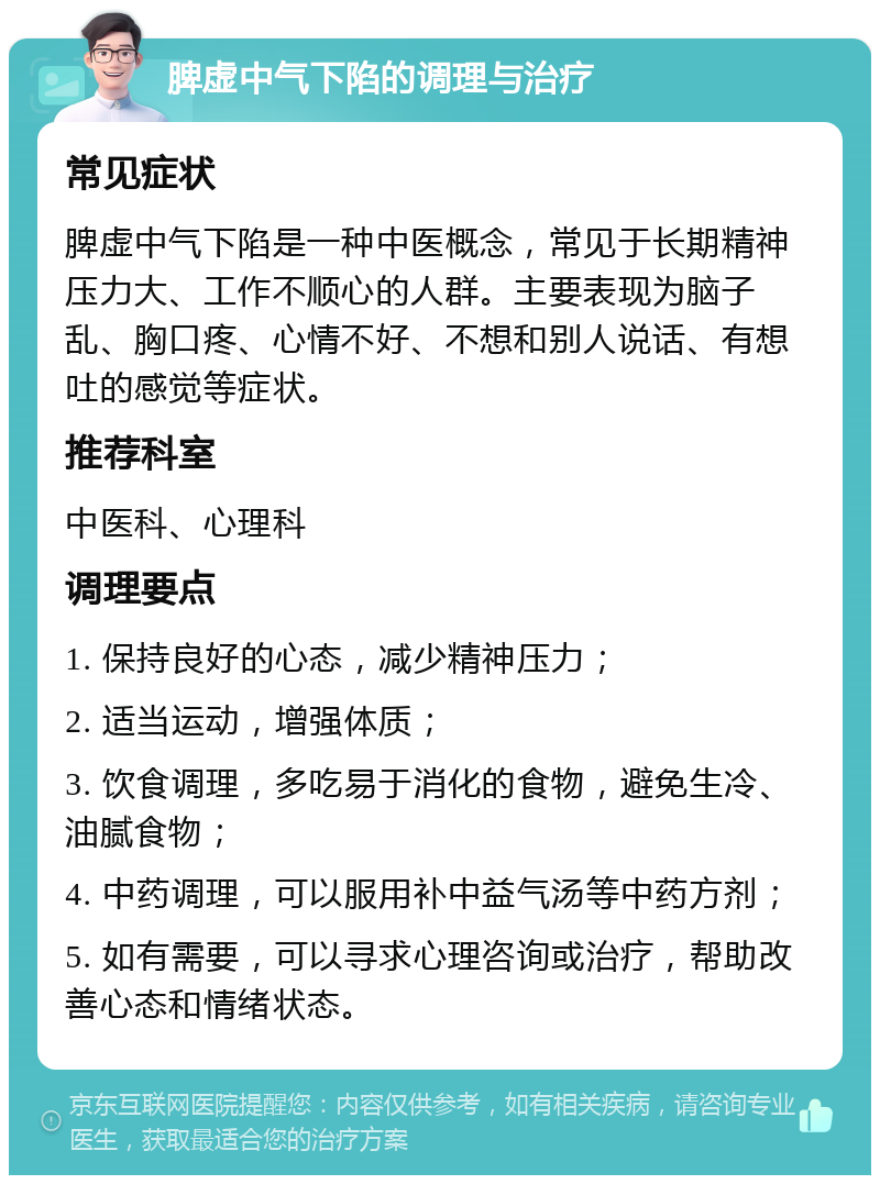 脾虚中气下陷的调理与治疗 常见症状 脾虚中气下陷是一种中医概念，常见于长期精神压力大、工作不顺心的人群。主要表现为脑子乱、胸口疼、心情不好、不想和别人说话、有想吐的感觉等症状。 推荐科室 中医科、心理科 调理要点 1. 保持良好的心态，减少精神压力； 2. 适当运动，增强体质； 3. 饮食调理，多吃易于消化的食物，避免生冷、油腻食物； 4. 中药调理，可以服用补中益气汤等中药方剂； 5. 如有需要，可以寻求心理咨询或治疗，帮助改善心态和情绪状态。