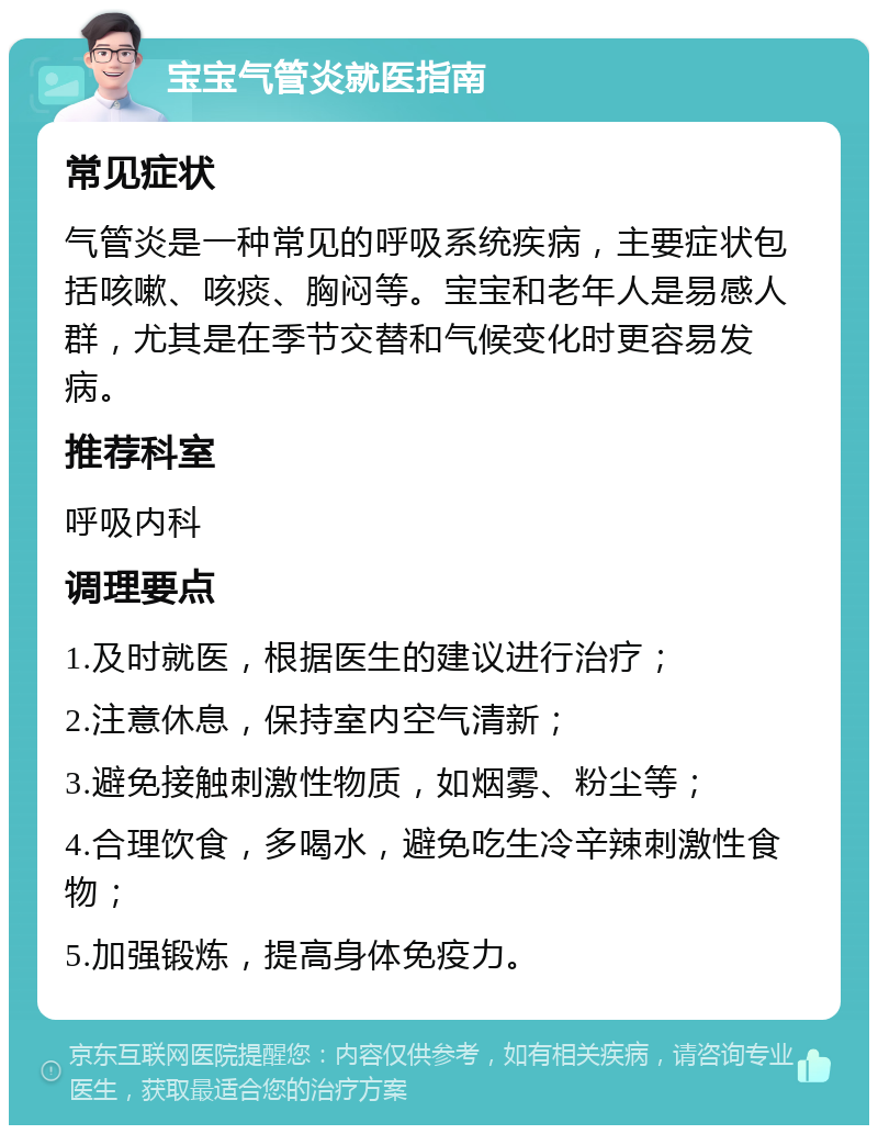 宝宝气管炎就医指南 常见症状 气管炎是一种常见的呼吸系统疾病，主要症状包括咳嗽、咳痰、胸闷等。宝宝和老年人是易感人群，尤其是在季节交替和气候变化时更容易发病。 推荐科室 呼吸内科 调理要点 1.及时就医，根据医生的建议进行治疗； 2.注意休息，保持室内空气清新； 3.避免接触刺激性物质，如烟雾、粉尘等； 4.合理饮食，多喝水，避免吃生冷辛辣刺激性食物； 5.加强锻炼，提高身体免疫力。