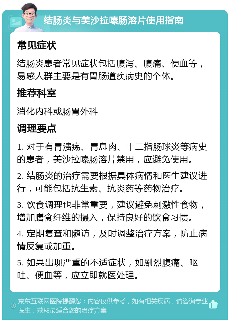 结肠炎与美沙拉嗪肠溶片使用指南 常见症状 结肠炎患者常见症状包括腹泻、腹痛、便血等，易感人群主要是有胃肠道疾病史的个体。 推荐科室 消化内科或肠胃外科 调理要点 1. 对于有胃溃疡、胃息肉、十二指肠球炎等病史的患者，美沙拉嗪肠溶片禁用，应避免使用。 2. 结肠炎的治疗需要根据具体病情和医生建议进行，可能包括抗生素、抗炎药等药物治疗。 3. 饮食调理也非常重要，建议避免刺激性食物，增加膳食纤维的摄入，保持良好的饮食习惯。 4. 定期复查和随访，及时调整治疗方案，防止病情反复或加重。 5. 如果出现严重的不适症状，如剧烈腹痛、呕吐、便血等，应立即就医处理。