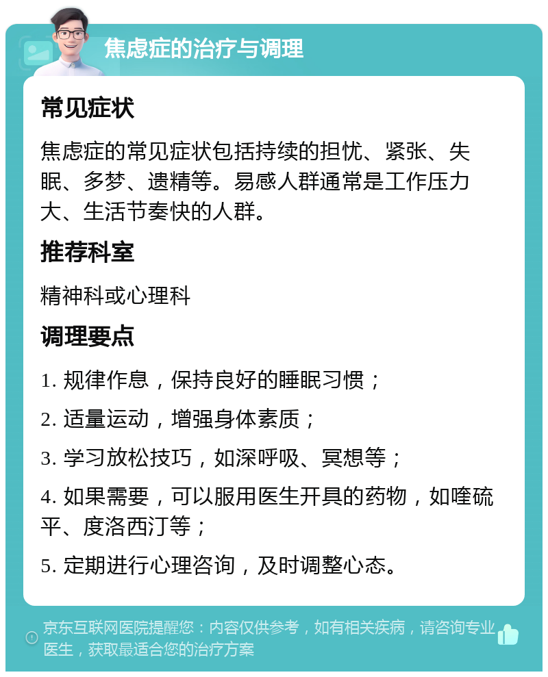 焦虑症的治疗与调理 常见症状 焦虑症的常见症状包括持续的担忧、紧张、失眠、多梦、遗精等。易感人群通常是工作压力大、生活节奏快的人群。 推荐科室 精神科或心理科 调理要点 1. 规律作息，保持良好的睡眠习惯； 2. 适量运动，增强身体素质； 3. 学习放松技巧，如深呼吸、冥想等； 4. 如果需要，可以服用医生开具的药物，如喹硫平、度洛西汀等； 5. 定期进行心理咨询，及时调整心态。