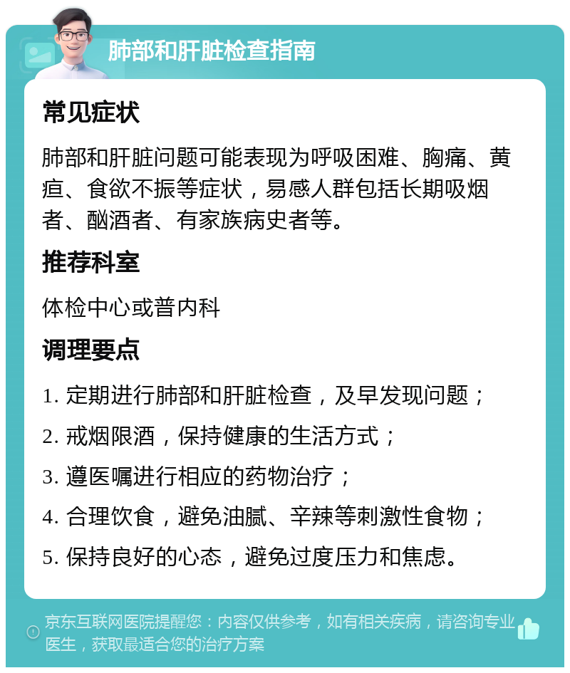 肺部和肝脏检查指南 常见症状 肺部和肝脏问题可能表现为呼吸困难、胸痛、黄疸、食欲不振等症状，易感人群包括长期吸烟者、酗酒者、有家族病史者等。 推荐科室 体检中心或普内科 调理要点 1. 定期进行肺部和肝脏检查，及早发现问题； 2. 戒烟限酒，保持健康的生活方式； 3. 遵医嘱进行相应的药物治疗； 4. 合理饮食，避免油腻、辛辣等刺激性食物； 5. 保持良好的心态，避免过度压力和焦虑。