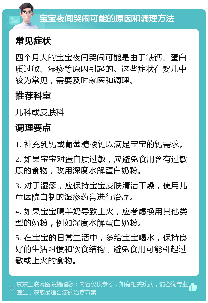 宝宝夜间哭闹可能的原因和调理方法 常见症状 四个月大的宝宝夜间哭闹可能是由于缺钙、蛋白质过敏、湿疹等原因引起的。这些症状在婴儿中较为常见，需要及时就医和调理。 推荐科室 儿科或皮肤科 调理要点 1. 补充乳钙或葡萄糖酸钙以满足宝宝的钙需求。 2. 如果宝宝对蛋白质过敏，应避免食用含有过敏原的食物，改用深度水解蛋白奶粉。 3. 对于湿疹，应保持宝宝皮肤清洁干燥，使用儿童医院自制的湿疹药膏进行治疗。 4. 如果宝宝喝羊奶导致上火，应考虑换用其他类型的奶粉，例如深度水解蛋白奶粉。 5. 在宝宝的日常生活中，多给宝宝喝水，保持良好的生活习惯和饮食结构，避免食用可能引起过敏或上火的食物。