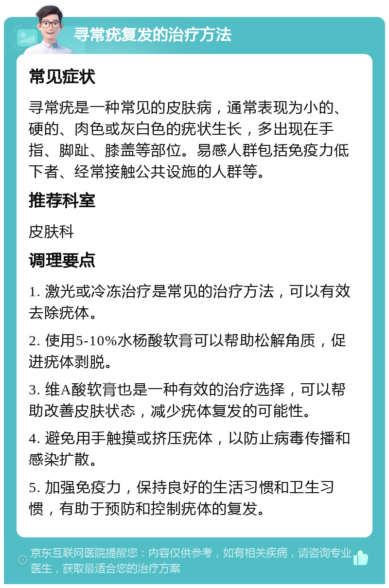 寻常疣复发的治疗方法 常见症状 寻常疣是一种常见的皮肤病，通常表现为小的、硬的、肉色或灰白色的疣状生长，多出现在手指、脚趾、膝盖等部位。易感人群包括免疫力低下者、经常接触公共设施的人群等。 推荐科室 皮肤科 调理要点 1. 激光或冷冻治疗是常见的治疗方法，可以有效去除疣体。 2. 使用5-10%水杨酸软膏可以帮助松解角质，促进疣体剥脱。 3. 维A酸软膏也是一种有效的治疗选择，可以帮助改善皮肤状态，减少疣体复发的可能性。 4. 避免用手触摸或挤压疣体，以防止病毒传播和感染扩散。 5. 加强免疫力，保持良好的生活习惯和卫生习惯，有助于预防和控制疣体的复发。