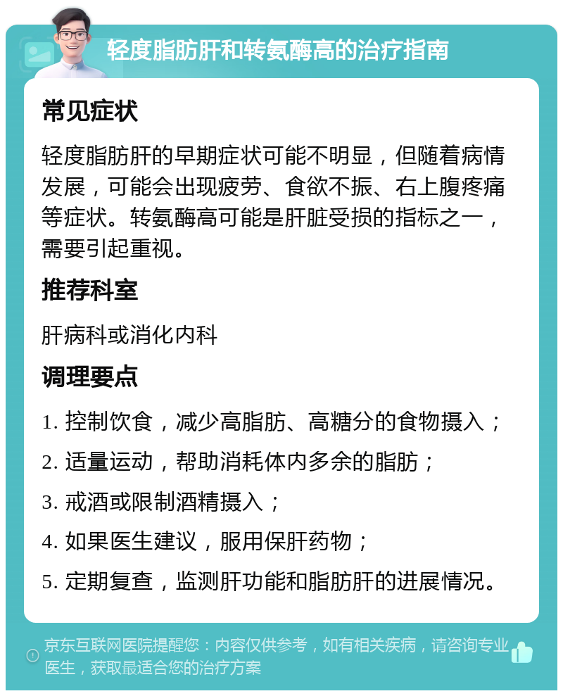 轻度脂肪肝和转氨酶高的治疗指南 常见症状 轻度脂肪肝的早期症状可能不明显，但随着病情发展，可能会出现疲劳、食欲不振、右上腹疼痛等症状。转氨酶高可能是肝脏受损的指标之一，需要引起重视。 推荐科室 肝病科或消化内科 调理要点 1. 控制饮食，减少高脂肪、高糖分的食物摄入； 2. 适量运动，帮助消耗体内多余的脂肪； 3. 戒酒或限制酒精摄入； 4. 如果医生建议，服用保肝药物； 5. 定期复查，监测肝功能和脂肪肝的进展情况。