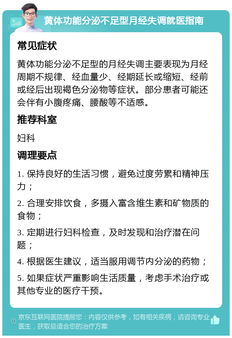 黄体功能分泌不足型月经失调就医指南 常见症状 黄体功能分泌不足型的月经失调主要表现为月经周期不规律、经血量少、经期延长或缩短、经前或经后出现褐色分泌物等症状。部分患者可能还会伴有小腹疼痛、腰酸等不适感。 推荐科室 妇科 调理要点 1. 保持良好的生活习惯，避免过度劳累和精神压力； 2. 合理安排饮食，多摄入富含维生素和矿物质的食物； 3. 定期进行妇科检查，及时发现和治疗潜在问题； 4. 根据医生建议，适当服用调节内分泌的药物； 5. 如果症状严重影响生活质量，考虑手术治疗或其他专业的医疗干预。