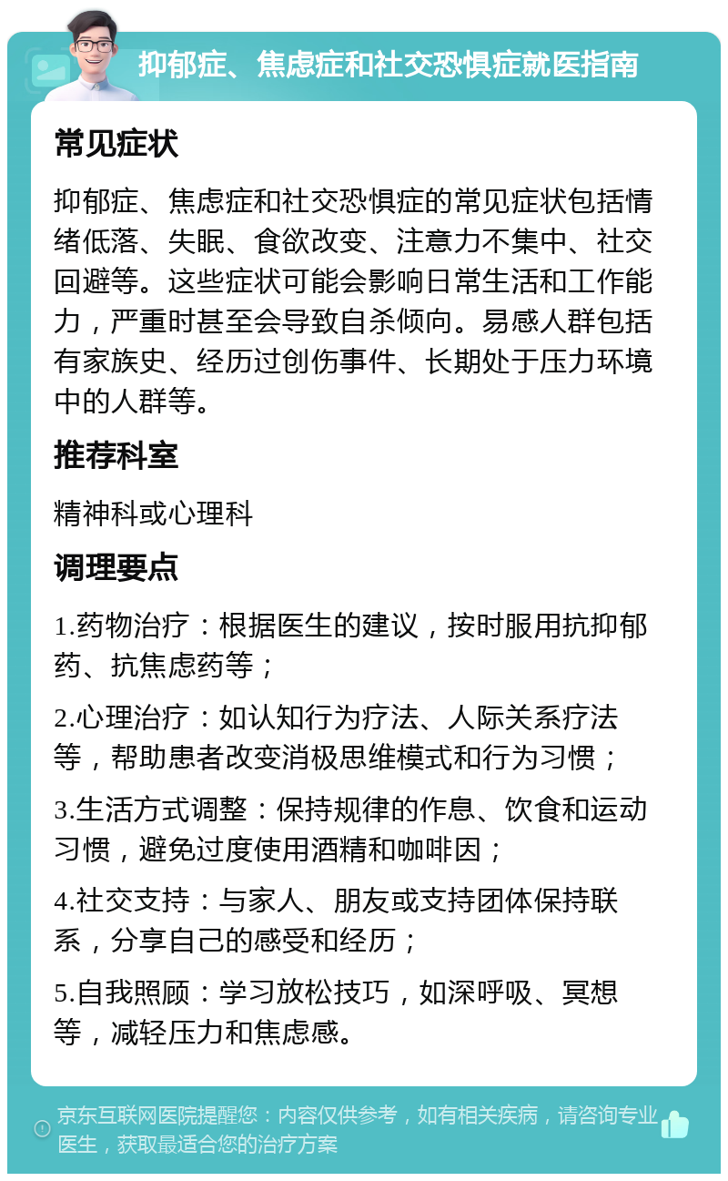 抑郁症、焦虑症和社交恐惧症就医指南 常见症状 抑郁症、焦虑症和社交恐惧症的常见症状包括情绪低落、失眠、食欲改变、注意力不集中、社交回避等。这些症状可能会影响日常生活和工作能力，严重时甚至会导致自杀倾向。易感人群包括有家族史、经历过创伤事件、长期处于压力环境中的人群等。 推荐科室 精神科或心理科 调理要点 1.药物治疗：根据医生的建议，按时服用抗抑郁药、抗焦虑药等； 2.心理治疗：如认知行为疗法、人际关系疗法等，帮助患者改变消极思维模式和行为习惯； 3.生活方式调整：保持规律的作息、饮食和运动习惯，避免过度使用酒精和咖啡因； 4.社交支持：与家人、朋友或支持团体保持联系，分享自己的感受和经历； 5.自我照顾：学习放松技巧，如深呼吸、冥想等，减轻压力和焦虑感。