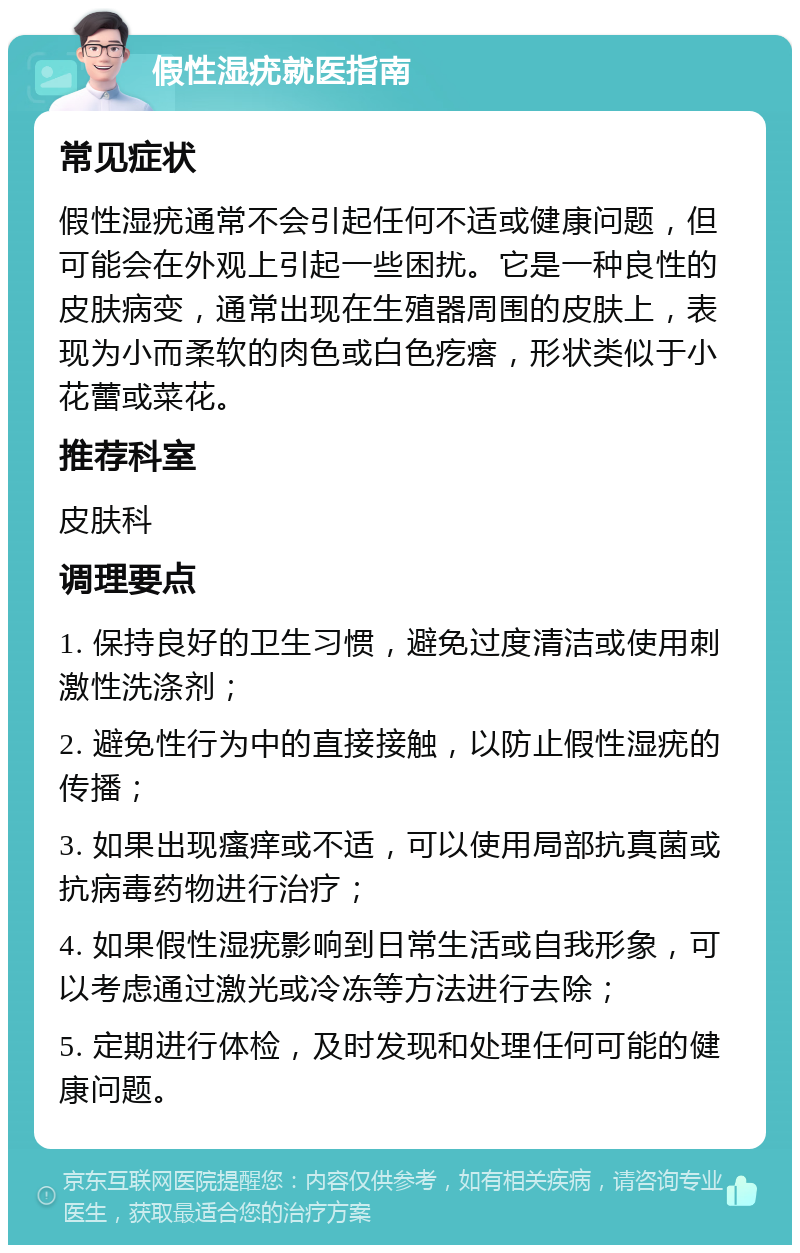 假性湿疣就医指南 常见症状 假性湿疣通常不会引起任何不适或健康问题，但可能会在外观上引起一些困扰。它是一种良性的皮肤病变，通常出现在生殖器周围的皮肤上，表现为小而柔软的肉色或白色疙瘩，形状类似于小花蕾或菜花。 推荐科室 皮肤科 调理要点 1. 保持良好的卫生习惯，避免过度清洁或使用刺激性洗涤剂； 2. 避免性行为中的直接接触，以防止假性湿疣的传播； 3. 如果出现瘙痒或不适，可以使用局部抗真菌或抗病毒药物进行治疗； 4. 如果假性湿疣影响到日常生活或自我形象，可以考虑通过激光或冷冻等方法进行去除； 5. 定期进行体检，及时发现和处理任何可能的健康问题。