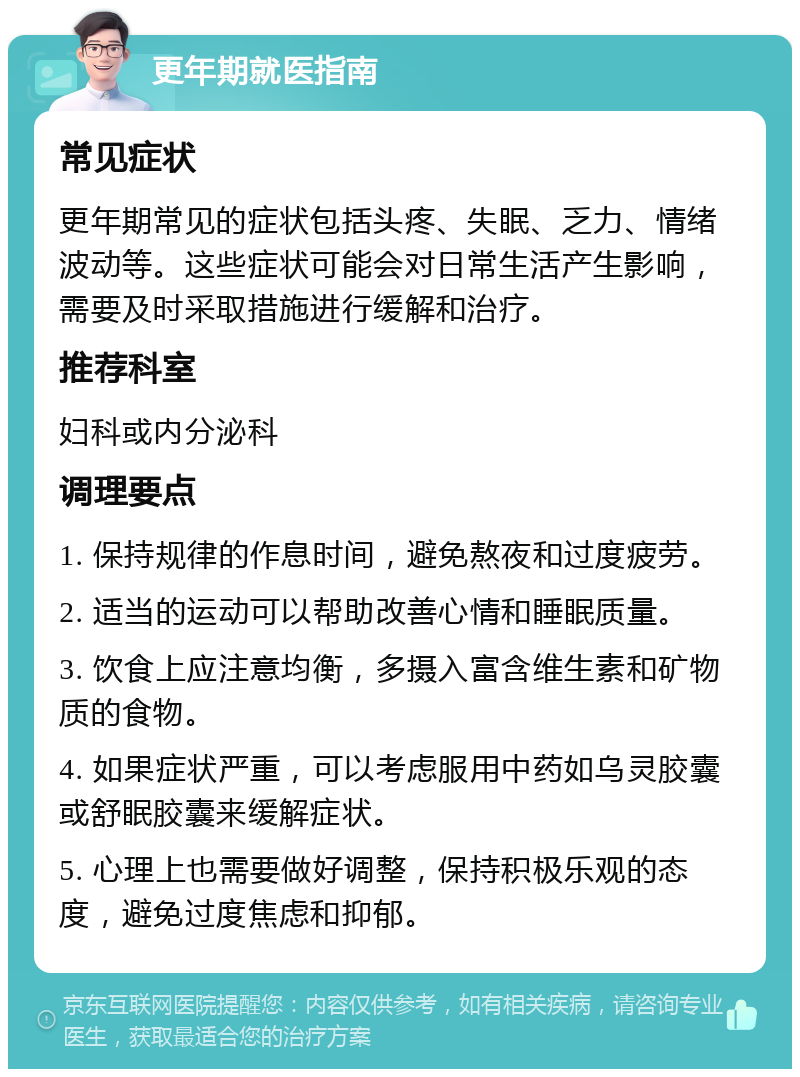 更年期就医指南 常见症状 更年期常见的症状包括头疼、失眠、乏力、情绪波动等。这些症状可能会对日常生活产生影响，需要及时采取措施进行缓解和治疗。 推荐科室 妇科或内分泌科 调理要点 1. 保持规律的作息时间，避免熬夜和过度疲劳。 2. 适当的运动可以帮助改善心情和睡眠质量。 3. 饮食上应注意均衡，多摄入富含维生素和矿物质的食物。 4. 如果症状严重，可以考虑服用中药如乌灵胶囊或舒眠胶囊来缓解症状。 5. 心理上也需要做好调整，保持积极乐观的态度，避免过度焦虑和抑郁。