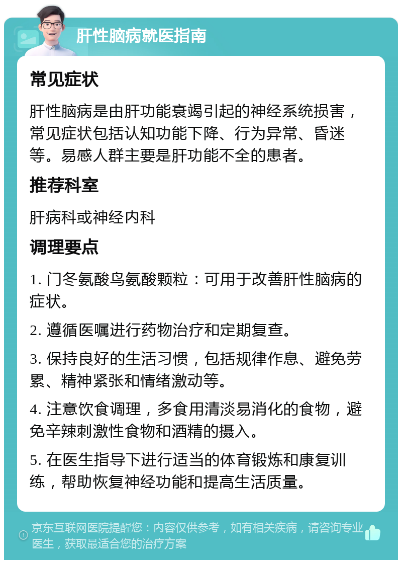 肝性脑病就医指南 常见症状 肝性脑病是由肝功能衰竭引起的神经系统损害，常见症状包括认知功能下降、行为异常、昏迷等。易感人群主要是肝功能不全的患者。 推荐科室 肝病科或神经内科 调理要点 1. 门冬氨酸鸟氨酸颗粒：可用于改善肝性脑病的症状。 2. 遵循医嘱进行药物治疗和定期复查。 3. 保持良好的生活习惯，包括规律作息、避免劳累、精神紧张和情绪激动等。 4. 注意饮食调理，多食用清淡易消化的食物，避免辛辣刺激性食物和酒精的摄入。 5. 在医生指导下进行适当的体育锻炼和康复训练，帮助恢复神经功能和提高生活质量。