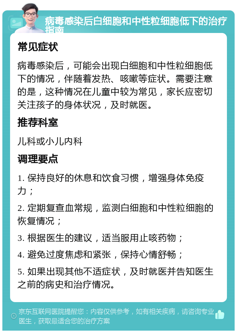 病毒感染后白细胞和中性粒细胞低下的治疗指南 常见症状 病毒感染后，可能会出现白细胞和中性粒细胞低下的情况，伴随着发热、咳嗽等症状。需要注意的是，这种情况在儿童中较为常见，家长应密切关注孩子的身体状况，及时就医。 推荐科室 儿科或小儿内科 调理要点 1. 保持良好的休息和饮食习惯，增强身体免疫力； 2. 定期复查血常规，监测白细胞和中性粒细胞的恢复情况； 3. 根据医生的建议，适当服用止咳药物； 4. 避免过度焦虑和紧张，保持心情舒畅； 5. 如果出现其他不适症状，及时就医并告知医生之前的病史和治疗情况。