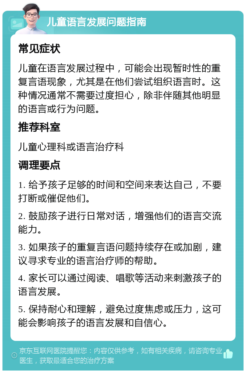 儿童语言发展问题指南 常见症状 儿童在语言发展过程中，可能会出现暂时性的重复言语现象，尤其是在他们尝试组织语言时。这种情况通常不需要过度担心，除非伴随其他明显的语言或行为问题。 推荐科室 儿童心理科或语言治疗科 调理要点 1. 给予孩子足够的时间和空间来表达自己，不要打断或催促他们。 2. 鼓励孩子进行日常对话，增强他们的语言交流能力。 3. 如果孩子的重复言语问题持续存在或加剧，建议寻求专业的语言治疗师的帮助。 4. 家长可以通过阅读、唱歌等活动来刺激孩子的语言发展。 5. 保持耐心和理解，避免过度焦虑或压力，这可能会影响孩子的语言发展和自信心。