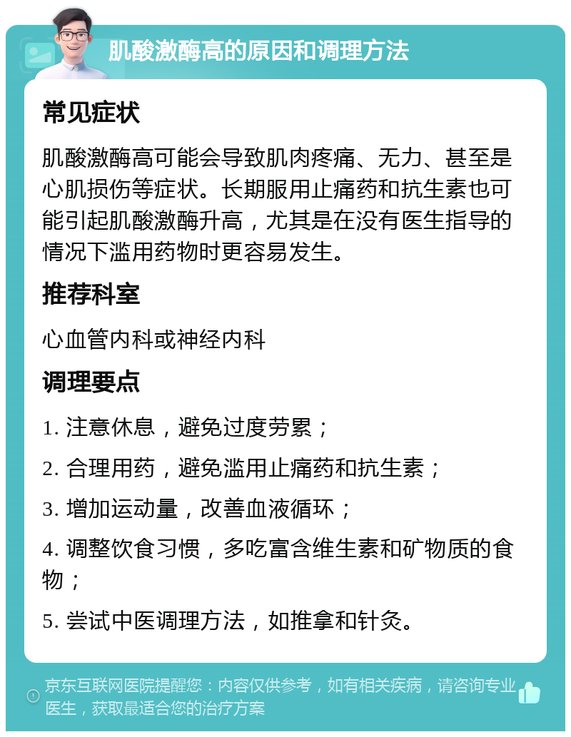 肌酸激酶高的原因和调理方法 常见症状 肌酸激酶高可能会导致肌肉疼痛、无力、甚至是心肌损伤等症状。长期服用止痛药和抗生素也可能引起肌酸激酶升高，尤其是在没有医生指导的情况下滥用药物时更容易发生。 推荐科室 心血管内科或神经内科 调理要点 1. 注意休息，避免过度劳累； 2. 合理用药，避免滥用止痛药和抗生素； 3. 增加运动量，改善血液循环； 4. 调整饮食习惯，多吃富含维生素和矿物质的食物； 5. 尝试中医调理方法，如推拿和针灸。