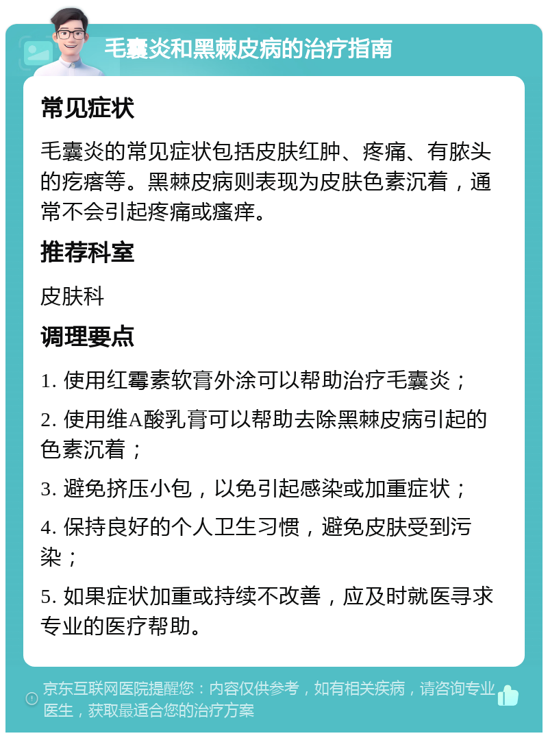 毛囊炎和黑棘皮病的治疗指南 常见症状 毛囊炎的常见症状包括皮肤红肿、疼痛、有脓头的疙瘩等。黑棘皮病则表现为皮肤色素沉着，通常不会引起疼痛或瘙痒。 推荐科室 皮肤科 调理要点 1. 使用红霉素软膏外涂可以帮助治疗毛囊炎； 2. 使用维A酸乳膏可以帮助去除黑棘皮病引起的色素沉着； 3. 避免挤压小包，以免引起感染或加重症状； 4. 保持良好的个人卫生习惯，避免皮肤受到污染； 5. 如果症状加重或持续不改善，应及时就医寻求专业的医疗帮助。