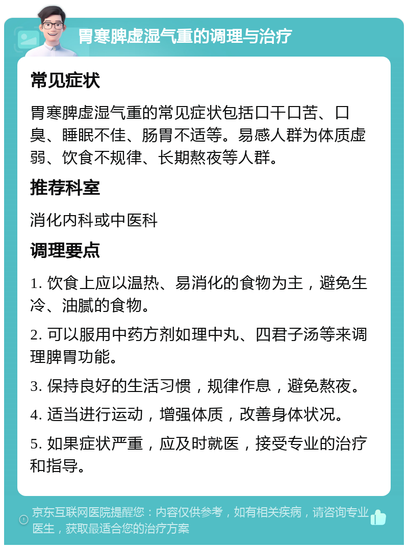 胃寒脾虚湿气重的调理与治疗 常见症状 胃寒脾虚湿气重的常见症状包括口干口苦、口臭、睡眠不佳、肠胃不适等。易感人群为体质虚弱、饮食不规律、长期熬夜等人群。 推荐科室 消化内科或中医科 调理要点 1. 饮食上应以温热、易消化的食物为主，避免生冷、油腻的食物。 2. 可以服用中药方剂如理中丸、四君子汤等来调理脾胃功能。 3. 保持良好的生活习惯，规律作息，避免熬夜。 4. 适当进行运动，增强体质，改善身体状况。 5. 如果症状严重，应及时就医，接受专业的治疗和指导。