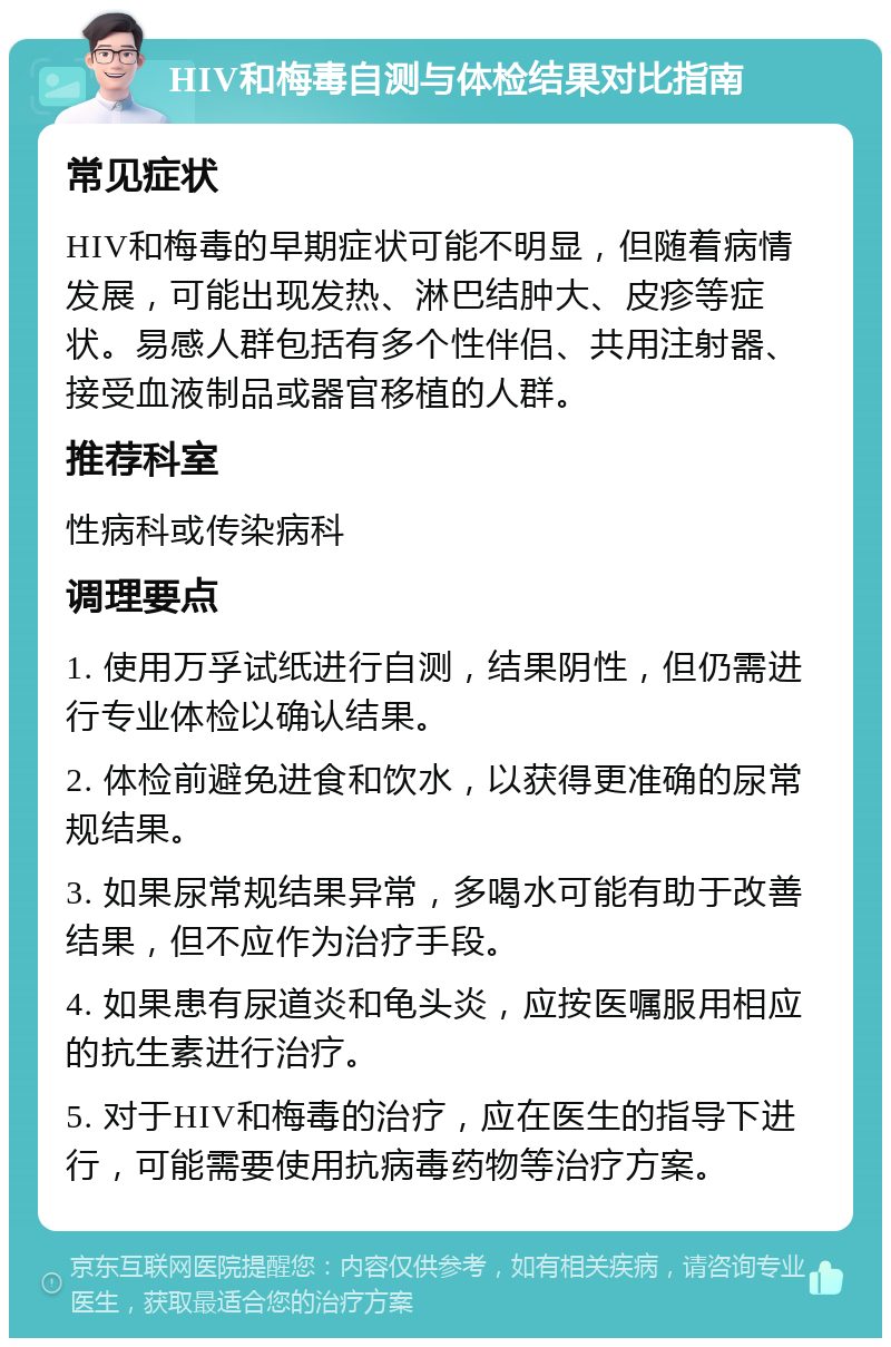 HIV和梅毒自测与体检结果对比指南 常见症状 HIV和梅毒的早期症状可能不明显，但随着病情发展，可能出现发热、淋巴结肿大、皮疹等症状。易感人群包括有多个性伴侣、共用注射器、接受血液制品或器官移植的人群。 推荐科室 性病科或传染病科 调理要点 1. 使用万孚试纸进行自测，结果阴性，但仍需进行专业体检以确认结果。 2. 体检前避免进食和饮水，以获得更准确的尿常规结果。 3. 如果尿常规结果异常，多喝水可能有助于改善结果，但不应作为治疗手段。 4. 如果患有尿道炎和龟头炎，应按医嘱服用相应的抗生素进行治疗。 5. 对于HIV和梅毒的治疗，应在医生的指导下进行，可能需要使用抗病毒药物等治疗方案。