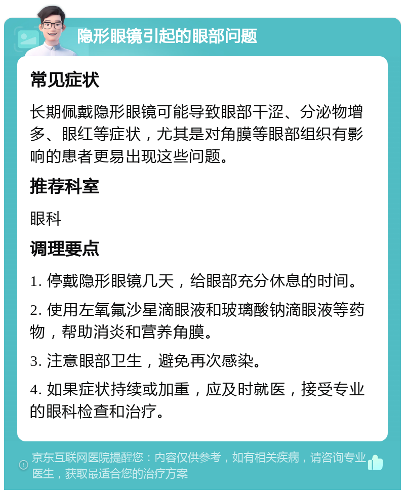 隐形眼镜引起的眼部问题 常见症状 长期佩戴隐形眼镜可能导致眼部干涩、分泌物增多、眼红等症状，尤其是对角膜等眼部组织有影响的患者更易出现这些问题。 推荐科室 眼科 调理要点 1. 停戴隐形眼镜几天，给眼部充分休息的时间。 2. 使用左氧氟沙星滴眼液和玻璃酸钠滴眼液等药物，帮助消炎和营养角膜。 3. 注意眼部卫生，避免再次感染。 4. 如果症状持续或加重，应及时就医，接受专业的眼科检查和治疗。