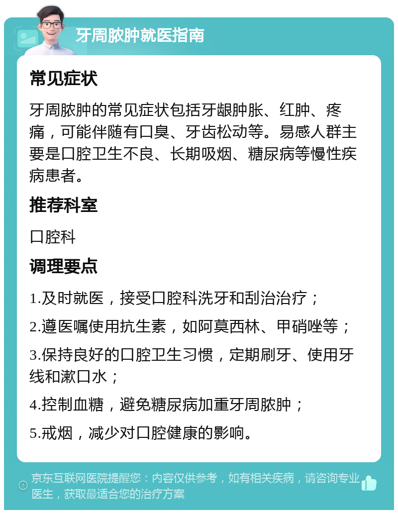 牙周脓肿就医指南 常见症状 牙周脓肿的常见症状包括牙龈肿胀、红肿、疼痛，可能伴随有口臭、牙齿松动等。易感人群主要是口腔卫生不良、长期吸烟、糖尿病等慢性疾病患者。 推荐科室 口腔科 调理要点 1.及时就医，接受口腔科洗牙和刮治治疗； 2.遵医嘱使用抗生素，如阿莫西林、甲硝唑等； 3.保持良好的口腔卫生习惯，定期刷牙、使用牙线和漱口水； 4.控制血糖，避免糖尿病加重牙周脓肿； 5.戒烟，减少对口腔健康的影响。