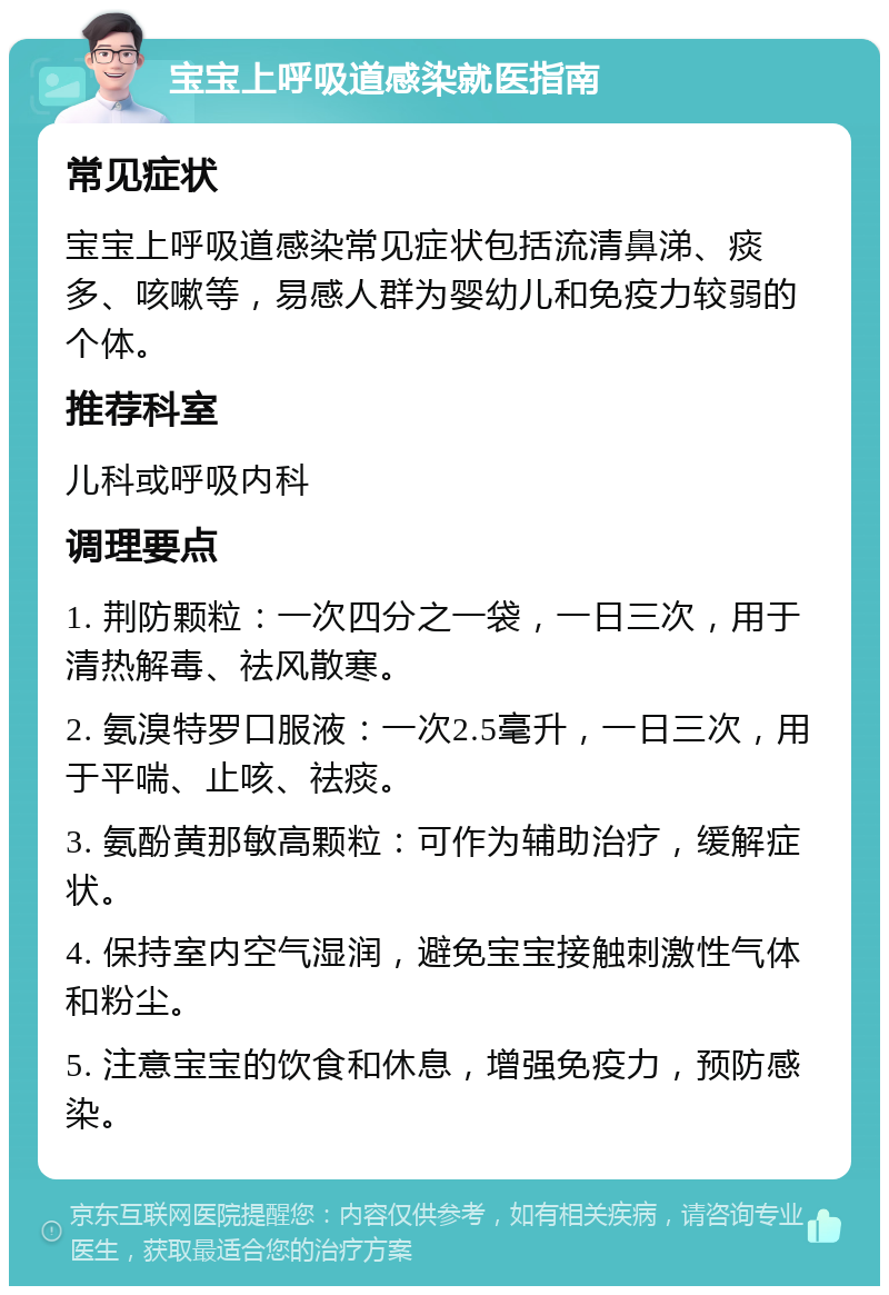 宝宝上呼吸道感染就医指南 常见症状 宝宝上呼吸道感染常见症状包括流清鼻涕、痰多、咳嗽等，易感人群为婴幼儿和免疫力较弱的个体。 推荐科室 儿科或呼吸内科 调理要点 1. 荆防颗粒：一次四分之一袋，一日三次，用于清热解毒、祛风散寒。 2. 氨溴特罗口服液：一次2.5毫升，一日三次，用于平喘、止咳、祛痰。 3. 氨酚黄那敏高颗粒：可作为辅助治疗，缓解症状。 4. 保持室内空气湿润，避免宝宝接触刺激性气体和粉尘。 5. 注意宝宝的饮食和休息，增强免疫力，预防感染。