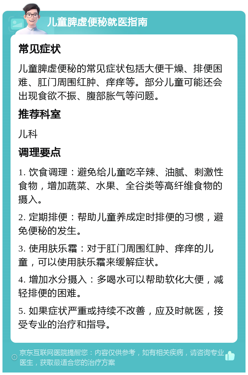 儿童脾虚便秘就医指南 常见症状 儿童脾虚便秘的常见症状包括大便干燥、排便困难、肛门周围红肿、痒痒等。部分儿童可能还会出现食欲不振、腹部胀气等问题。 推荐科室 儿科 调理要点 1. 饮食调理：避免给儿童吃辛辣、油腻、刺激性食物，增加蔬菜、水果、全谷类等高纤维食物的摄入。 2. 定期排便：帮助儿童养成定时排便的习惯，避免便秘的发生。 3. 使用肤乐霜：对于肛门周围红肿、痒痒的儿童，可以使用肤乐霜来缓解症状。 4. 增加水分摄入：多喝水可以帮助软化大便，减轻排便的困难。 5. 如果症状严重或持续不改善，应及时就医，接受专业的治疗和指导。