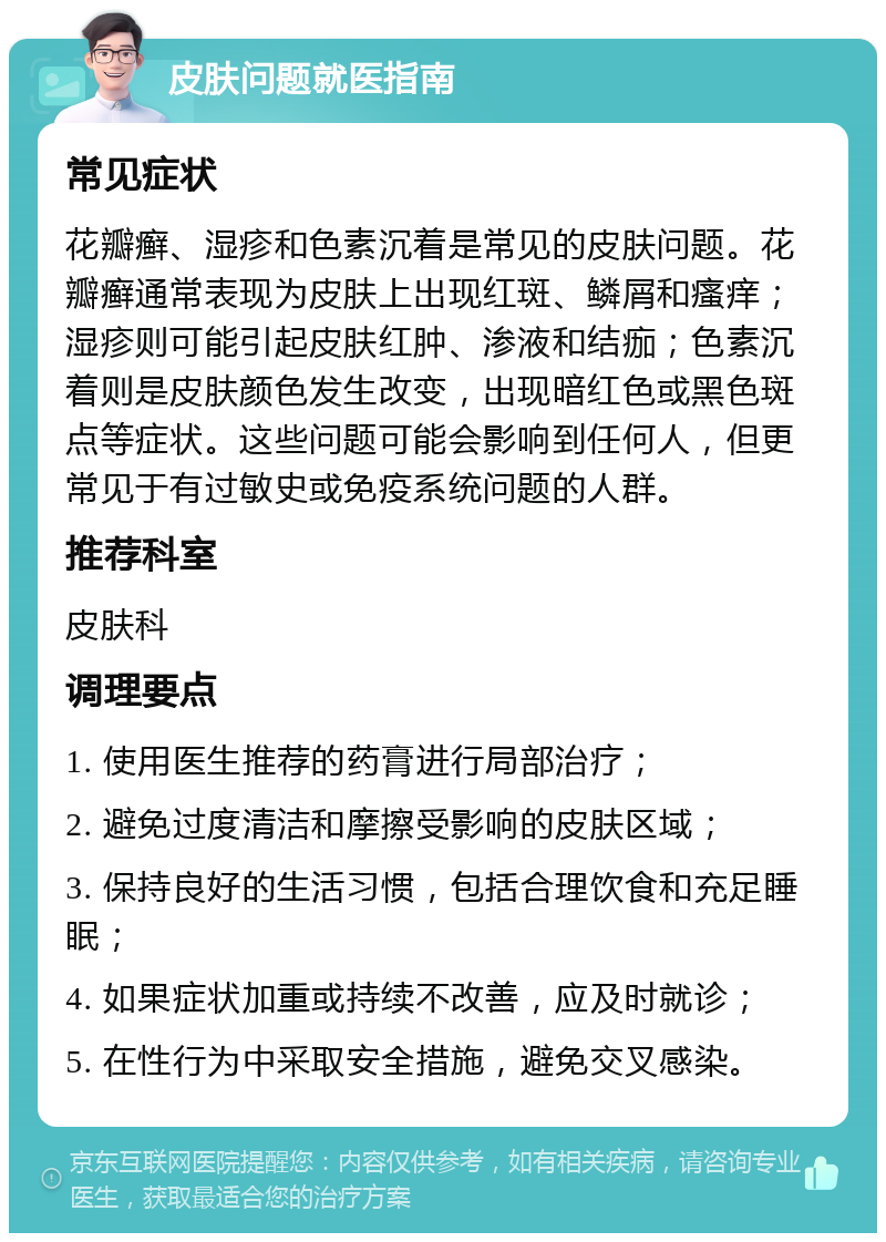 皮肤问题就医指南 常见症状 花瓣癣、湿疹和色素沉着是常见的皮肤问题。花瓣癣通常表现为皮肤上出现红斑、鳞屑和瘙痒；湿疹则可能引起皮肤红肿、渗液和结痂；色素沉着则是皮肤颜色发生改变，出现暗红色或黑色斑点等症状。这些问题可能会影响到任何人，但更常见于有过敏史或免疫系统问题的人群。 推荐科室 皮肤科 调理要点 1. 使用医生推荐的药膏进行局部治疗； 2. 避免过度清洁和摩擦受影响的皮肤区域； 3. 保持良好的生活习惯，包括合理饮食和充足睡眠； 4. 如果症状加重或持续不改善，应及时就诊； 5. 在性行为中采取安全措施，避免交叉感染。