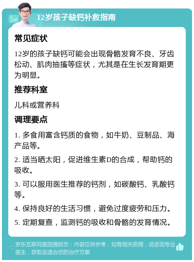 12岁孩子缺钙补救指南 常见症状 12岁的孩子缺钙可能会出现骨骼发育不良、牙齿松动、肌肉抽搐等症状，尤其是在生长发育期更为明显。 推荐科室 儿科或营养科 调理要点 1. 多食用富含钙质的食物，如牛奶、豆制品、海产品等。 2. 适当晒太阳，促进维生素D的合成，帮助钙的吸收。 3. 可以服用医生推荐的钙剂，如碳酸钙、乳酸钙等。 4. 保持良好的生活习惯，避免过度疲劳和压力。 5. 定期复查，监测钙的吸收和骨骼的发育情况。