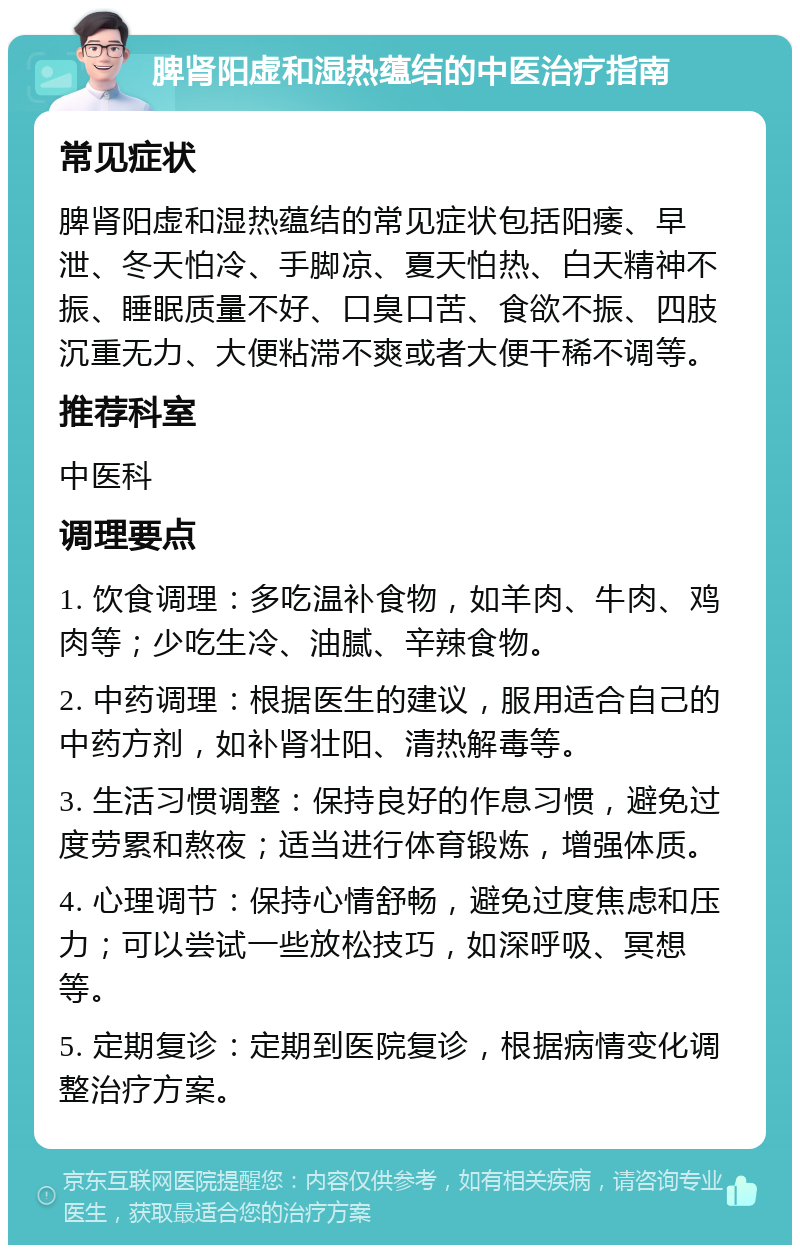 脾肾阳虚和湿热蕴结的中医治疗指南 常见症状 脾肾阳虚和湿热蕴结的常见症状包括阳痿、早泄、冬天怕冷、手脚凉、夏天怕热、白天精神不振、睡眠质量不好、口臭口苦、食欲不振、四肢沉重无力、大便粘滞不爽或者大便干稀不调等。 推荐科室 中医科 调理要点 1. 饮食调理：多吃温补食物，如羊肉、牛肉、鸡肉等；少吃生冷、油腻、辛辣食物。 2. 中药调理：根据医生的建议，服用适合自己的中药方剂，如补肾壮阳、清热解毒等。 3. 生活习惯调整：保持良好的作息习惯，避免过度劳累和熬夜；适当进行体育锻炼，增强体质。 4. 心理调节：保持心情舒畅，避免过度焦虑和压力；可以尝试一些放松技巧，如深呼吸、冥想等。 5. 定期复诊：定期到医院复诊，根据病情变化调整治疗方案。